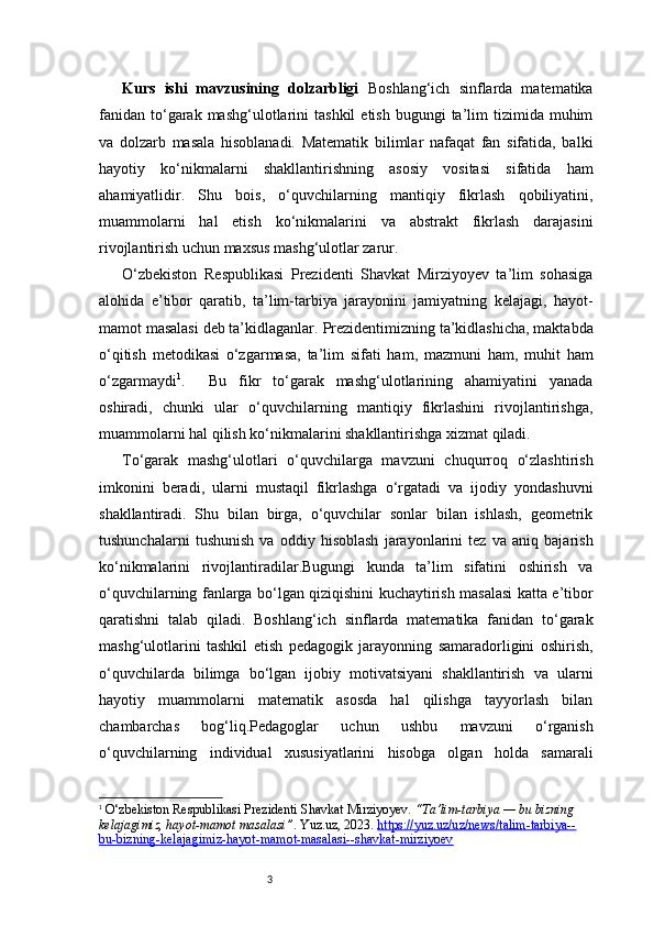 3Kurs   ishi   mavzusining   dolzarbligi   Boshlang‘ich   sinflarda   matematika
fanidan   to‘garak  mashg‘ulotlarini   tashkil   etish  bugungi  ta’lim   tizimida  muhim
va   dolzarb   masala   hisoblanadi.   Matematik   bilimlar   nafaqat   fan   sifatida,   balki
hayotiy   ko‘nikmalarni   shakllantirishning   asosiy   vositasi   sifatida   ham
ahamiyatlidir.   Shu   bois,   o‘quvchilarning   mantiqiy   fikrlash   qobiliyatini,
muammolarni   hal   etish   ko‘nikmalarini   va   abstrakt   fikrlash   darajasini
rivojlantirish uchun maxsus mashg‘ulotlar zarur.
O‘zbekiston   Respublikasi   Prezidenti   Shavkat   Mirziyoyev   ta’lim   sohasiga
alohida   e’tibor   qaratib,   ta’lim-tarbiya   jarayonini   jamiyatning   kelajagi,   hayot-
mamot masalasi deb ta’kidlaganlar.   Prezidentimizning ta’kidlashicha, maktabda
o‘qitish   metodikasi   o‘zgarmasa,   ta’lim   sifati   ham,   mazmuni   ham,   muhit   ham
o‘zgarmaydi 1
.     Bu   fikr   to‘garak   mashg‘ulotlarining   ahamiyatini   yanada
oshiradi,   chunki   ular   o‘quvchilarning   mantiqiy   fikrlashini   rivojlantirishga,
muammolarni hal qilish ko‘nikmalarini shakllantirishga xizmat qiladi.
To‘garak   mashg‘ulotlari   o‘quvchilarga   mavzuni   chuqurroq   o‘zlashtirish
imkonini   beradi,   ularni   mustaqil   fikrlashga   o‘rgatadi   va   ijodiy   yondashuvni
shakllantiradi.   Shu   bilan   birga,   o‘quvchilar   sonlar   bilan   ishlash,   geometrik
tushunchalarni   tushunish   va   oddiy   hisoblash   jarayonlarini   tez   va   aniq   bajarish
ko‘nikmalarini   rivojlantiradilar.Bugungi   kunda   ta’lim   sifatini   oshirish   va
o‘quvchilarning fanlarga bo‘lgan qiziqishini kuchaytirish masalasi katta e’tibor
qaratishni   talab   qiladi.   Boshlang‘ich   sinflarda   matematika   fanidan   to‘garak
mashg‘ulotlarini   tashkil   etish   pedagogik   jarayonning   samaradorligini   oshirish,
o‘quvchilarda   bilimga   bo‘lgan   ijobiy   motivatsiyani   shakllantirish   va   ularni
hayotiy   muammolarni   matematik   asosda   hal   qilishga   tayyorlash   bilan
chambarchas   bog‘liq.Pedagoglar   uchun   ushbu   mavzuni   o‘rganish
o‘quvchilarning   individual   xususiyatlarini   hisobga   olgan   holda   samarali
1
  O‘zbekiston Respublikasi Prezidenti Shavkat Mirziyoyev.  “Ta’lim-tarbiya — bu bizning 
kelajagimiz, hayot-mamot masalasi” . Yuz.uz, 2023.  https://yuz.uz/uz/news/talim-tarbiya--
bu-bizning-kelajagimiz-hayot-mamot-masalasi--shavkat-mirziyoev 