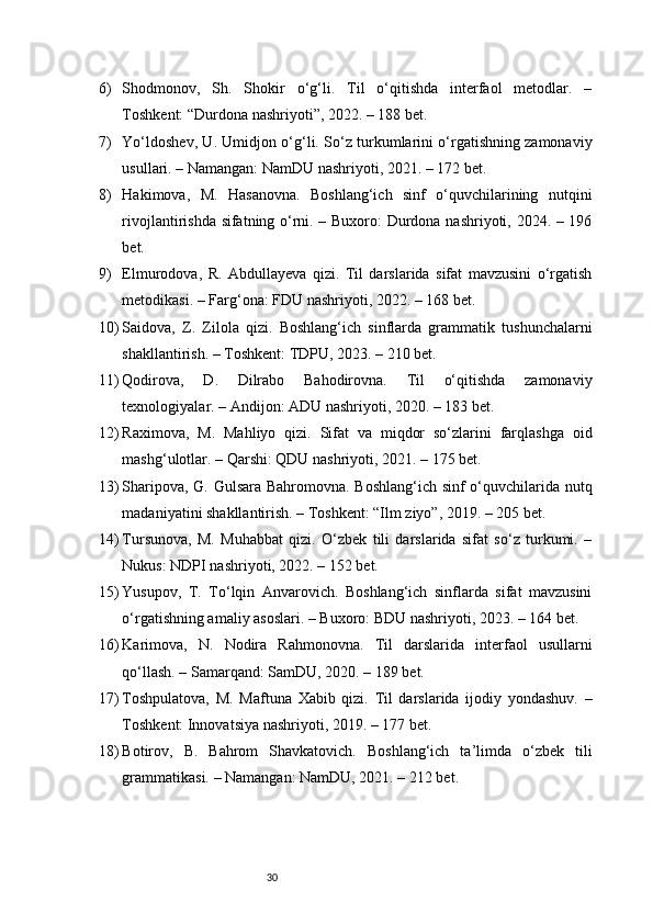 306) Shodmonov,   Sh.   Shokir   o‘g‘li.   Til   o‘qitishda   interfaol   metodlar.   –
Toshkent: “Durdona nashriyoti”, 2022. – 188 bet.
7) Yo‘ldoshev, U. Umidjon o‘g‘li. So‘z turkumlarini o‘rgatishning zamonaviy
usullari. – Namangan: NamDU nashriyoti, 2021. – 172 bet.
8) Hakimova,   M.   Hasanovna.   Boshlang‘ich   sinf   o‘quvchilarining   nutqini
rivojlantirishda sifatning o‘rni. – Buxoro: Durdona nashriyoti, 2024. – 196
bet.
9) Elmurodova,   R.   Abdullayeva   qizi.   Til   darslarida   sifat   mavzusini   o‘rgatish
metodikasi. – Farg‘ona: FDU nashriyoti, 2022. – 168 bet.
10) Saidova,   Z.   Zilola   qizi.   Boshlang‘ich   sinflarda   grammatik   tushunchalarni
shakllantirish. – Toshkent: TDPU, 2023. – 210 bet.
11) Qodirova,   D.   Dilrabo   Bahodirovna.   Til   o‘qitishda   zamonaviy
texnologiyalar. – Andijon: ADU nashriyoti, 2020. – 183 bet.
12) Raximova,   M.   Mahliyo   qizi.   Sifat   va   miqdor   so‘zlarini   farqlashga   oid
mashg‘ulotlar. – Qarshi: QDU nashriyoti, 2021. – 175 bet.
13) Sharipova, G. Gulsara Bahromovna. Boshlang‘ich sinf o‘quvchilarida nutq
madaniyatini shakllantirish. – Toshkent: “Ilm ziyo”, 2019. – 205 bet.
14) Tursunova,   M.   Muhabbat   qizi.   O‘zbek   tili   darslarida   sifat   so‘z   turkumi.   –
Nukus: NDPI nashriyoti, 2022. – 152 bet.
15) Yusupov,   T.   To‘lqin   Anvarovich.   Boshlang‘ich   sinflarda   sifat   mavzusini
o‘rgatishning amaliy asoslari. – Buxoro: BDU nashriyoti, 2023. – 164 bet.
16) Karimova,   N.   Nodira   Rahmonovna.   Til   darslarida   interfaol   usullarni
qo‘llash. – Samarqand: SamDU, 2020. – 189 bet.
17) Toshpulatova,   M.   Maftuna   Xabib   qizi.   Til   darslarida   ijodiy   yondashuv.   –
Toshkent: Innovatsiya nashriyoti, 2019. – 177 bet.
18) Botirov,   B.   Bahrom   Shavkatovich.   Boshlang‘ich   ta’limda   o‘zbek   tili
grammatikasi. – Namangan: NamDU, 2021. – 212 bet. 