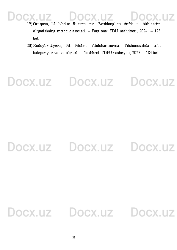 3119) Ortiqova,   N.   Nodira   Rustam   qizi.   Boshlang‘ich   sinfda   til   birliklarini
o‘rgatishning   metodik   asoslari.   –   Farg‘ona:   FDU   nashriyoti,   2024.   –   193
bet.
20) Xudoyberdiyeva,   M.   Mohira   Abdukarimovna.   Tilshunoslikda   sifat
kategoriyasi va uni o‘qitish. – Toshkent: TDPU nashriyoti, 2023. – 184 bet. 