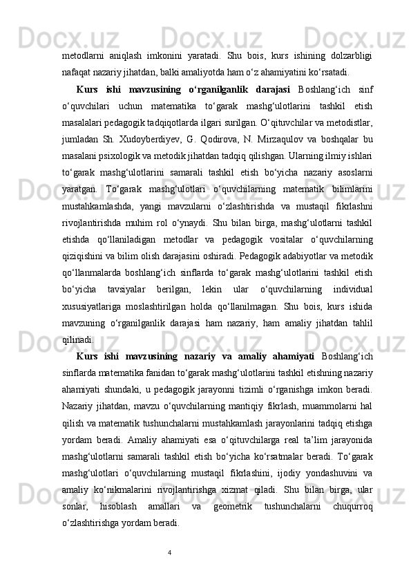 4metodlarni   aniqlash   imkonini   yaratadi.   Shu   bois,   kurs   ishining   dolzarbligi
nafaqat nazariy jihatdan, balki amaliyotda ham o‘z ahamiyatini ko‘rsatadi.
Kurs   ishi   mavzusining   o‘rganilganlik   darajasi   Boshlang‘ich   sinf
o‘quvchilari   uchun   matematika   to‘garak   mashg‘ulotlarini   tashkil   etish
masalalari pedagogik tadqiqotlarda ilgari surilgan. O‘qituvchilar va metodistlar,
jumladan   Sh.   Xudoyberdiyev,   G.   Qodirova,   N.   Mirzaqulov   va   boshqalar   bu
masalani psixologik va metodik jihatdan tadqiq qilishgan. Ularning ilmiy ishlari
to‘garak   mashg‘ulotlarini   samarali   tashkil   etish   bo‘yicha   nazariy   asoslarni
yaratgan.   To‘garak   mashg‘ulotlari   o‘quvchilarning   matematik   bilimlarini
mustahkamlashda,   yangi   mavzularni   o‘zlashtirishda   va   mustaqil   fikrlashni
rivojlantirishda   muhim   rol   o‘ynaydi.   Shu   bilan   birga,   mashg‘ulotlarni   tashkil
etishda   qo‘llaniladigan   metodlar   va   pedagogik   vositalar   o‘quvchilarning
qiziqishini va bilim olish darajasini oshiradi.   Pedagogik adabiyotlar va metodik
qo‘llanmalarda   boshlang‘ich   sinflarda   to‘garak   mashg‘ulotlarini   tashkil   etish
bo‘yicha   tavsiyalar   berilgan,   lekin   ular   o‘quvchilarning   individual
xususiyatlariga   moslashtirilgan   holda   qo‘llanilmagan.   Shu   bois,   kurs   ishida
mavzuning   o‘rganilganlik   darajasi   ham   nazariy,   ham   amaliy   jihatdan   tahlil
qilinadi.
Kurs   ishi   mavzusining   nazariy   va   amaliy   ahamiyati   Boshlang‘ich
sinflarda matematika fanidan to‘garak mashg‘ulotlarini tashkil etishning nazariy
ahamiyati   shundaki,   u   pedagogik   jarayonni   tizimli   o‘rganishga   imkon   beradi.
Nazariy   jihatdan,   mavzu   o‘quvchilarning   mantiqiy   fikrlash,   muammolarni   hal
qilish va matematik tushunchalarni mustahkamlash jarayonlarini tadqiq etishga
yordam   beradi.   Amaliy   ahamiyati   esa   o‘qituvchilarga   real   ta’lim   jarayonida
mashg‘ulotlarni   samarali   tashkil   etish   bo‘yicha   ko‘rsatmalar   beradi.   To‘garak
mashg‘ulotlari   o‘quvchilarning   mustaqil   fikrlashini,   ijodiy   yondashuvini   va
amaliy   ko‘nikmalarini   rivojlantirishga   xizmat   qiladi.   Shu   bilan   birga,   ular
sonlar,   hisoblash   amallari   va   geometrik   tushunchalarni   chuqurroq
o‘zlashtirishga yordam beradi. 