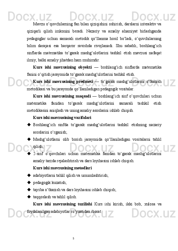 5Mavzu o‘quvchilarning fan bilan qiziqishini oshirish, darslarni interaktiv va
qiziqarli   qilish   imkonini   beradi.   Nazariy   va   amaliy   ahamiyat   birlashganda
pedagoglar   uchun   samarali   metodik   qo‘llanma   hosil   bo‘ladi,   o‘quvchilarning
bilim   darajasi   esa   barqaror   ravishda   rivojlanadi.   Shu   sababli,   boshlang‘ich
sinflarda   matematika   to‘garak   mashg‘ulotlarini   tashkil   etish   mavzusi   nafaqat
ilmiy, balki amaliy jihatdan ham muhimdir.
Kurs   ishi   mavzusining   obyekti   —   boshlang‘ich   sinflarda   matematika
fanini o‘qitish jarayonida to‘garak mashg‘ulotlarini tashkil etish.
Kurs   ishi   mavzusining   predmeti   —   to‘garak   mashg‘ulotlarini   o‘tkazish
metodikasi va bu jarayonda qo‘llaniladigan pedagogik vositalar.
Kurs   ishi   mavzusining   maqsadi   —   boshlang‘ich   sinf   o‘quvchilari   uchun
matematika   fanidan   to‘garak   mashg‘ulotlarini   samarali   tashkil   etish
metodikasini aniqlash va uning amaliy asoslarini ishlab chiqish.
Kurs ishi mavzusining vazifalari
 Boshlang‘ich   sinfda   to‘garak   mashg‘ulotlarini   tashkil   etishning   nazariy
asoslarini o‘rganish;
 Mashg‘ulotlarni   olib   borish   jarayonida   qo‘llaniladigan   vositalarni   tahlil
qilish;
 2-sinf   o‘quvchilari   uchun   matematika   fanidan   to‘garak   mashg‘ulotlarini
amaliy tarzda rejalashtirish va dars loyihasini ishlab chiqish.
Kurs ishi mavzusining metodlari
 adabiyotlarni tahlil qilish va umumlashtirish;
 pedagogik kuzatish;
 tajriba o‘tkazish va dars loyihasini ishlab chiqish;
 taqqoslash va tahlil qilish.
Kurs   ishi   mavzusining   tuzilishi   Kurs   ishi   kirish,   ikki   bob,   xulosa   va
foydalanilgan adabiyotlar ro‘yxatidan iborat. 
