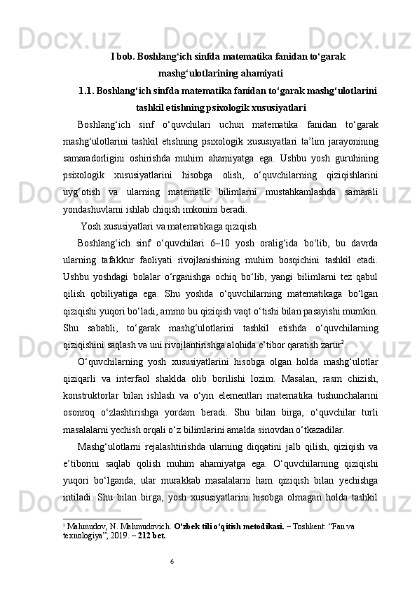 6I bob. Boshlang‘ich sinfda matematika fanidan to‘garak
mashg‘ulotlarining ahamiyati
1.1. Boshlang‘ich sinfda matematika fanidan to‘garak mashg‘ulotlarini
tashkil etishning psixologik xususiyatlari
Boshlang‘ich   sinf   o‘quvchilari   uchun   matematika   fanidan   to‘garak
mashg‘ulotlarini   tashkil   etishning   psixologik   xususiyatlari   ta’lim   jarayonining
samaradorligini   oshirishda   muhim   ahamiyatga   ega.   Ushbu   yosh   guruhining
psixologik   xususiyatlarini   hisobga   olish,   o‘quvchilarning   qiziqishlarini
uyg‘otish   va   ularning   matematik   bilimlarni   mustahkamlashda   samarali
yondashuvlarni ishlab chiqish imkonini beradi.
 Yosh xususiyatlari va matematikaga qiziqish
Boshlang‘ich   sinf   o‘quvchilari   6–10   yosh   oralig‘ida   bo‘lib,   bu   davrda
ularning   tafakkur   faoliyati   rivojlanishining   muhim   bosqichini   tashkil   etadi.
Ushbu   yoshdagi   bolalar   o‘rganishga   ochiq   bo‘lib,   yangi   bilimlarni   tez   qabul
qilish   qobiliyatiga   ega.   Shu   yoshda   o‘quvchilarning   matematikaga   bo‘lgan
qiziqishi yuqori bo‘ladi, ammo bu qiziqish vaqt o‘tishi bilan pasayishi mumkin.
Shu   sababli,   to‘garak   mashg‘ulotlarini   tashkil   etishda   o‘quvchilarning
qiziqishini saqlash va uni rivojlantirishga alohida e’tibor qaratish zarur 2
.
O‘quvchilarning   yosh   xususiyatlarini   hisobga   olgan   holda   mashg‘ulotlar
qiziqarli   va   interfaol   shaklda   olib   borilishi   lozim.   Masalan,   rasm   chizish,
konstruktorlar   bilan   ishlash   va   o‘yin   elementlari   matematika   tushunchalarini
osonroq   o‘zlashtirishga   yordam   beradi.   Shu   bilan   birga,   o‘quvchilar   turli
masalalarni yechish orqali o‘z bilimlarini amalda sinovdan o‘tkazadilar.
Mashg‘ulotlarni   rejalashtirishda   ularning   diqqatini   jalb   qilish,   qiziqish   va
e’tiborini   saqlab   qolish   muhim   ahamiyatga   ega.   O‘quvchilarning   qiziqishi
yuqori   bo‘lganda,   ular   murakkab   masalalarni   ham   qiziqish   bilan   yechishga
intiladi.   Shu   bilan   birga,   yosh   xususiyatlarini   hisobga   olmagan   holda   tashkil
2
  Mahmudov, N. Mahmudovich.  O‘zbek tili o‘qitish metodikasi.  – Toshkent: “Fan va 
texnologiya”, 2019. –  212 bet. 