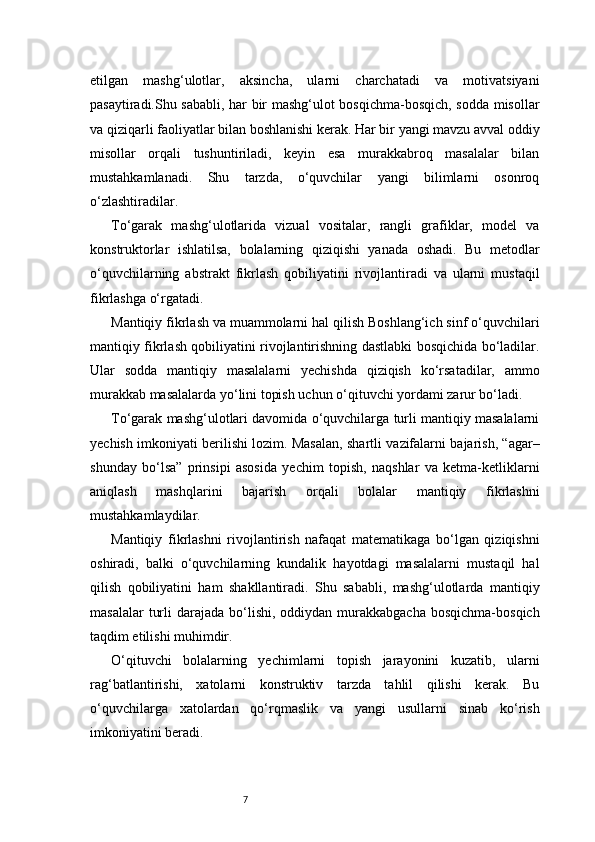 7etilgan   mashg‘ulotlar,   aksincha,   ularni   charchatadi   va   motivatsiyani
pasaytiradi.Shu sababli, har bir mashg‘ulot bosqichma-bosqich, sodda misollar
va qiziqarli faoliyatlar bilan boshlanishi kerak. Har bir yangi mavzu avval oddiy
misollar   orqali   tushuntiriladi,   keyin   esa   murakkabroq   masalalar   bilan
mustahkamlanadi.   Shu   tarzda,   o‘quvchilar   yangi   bilimlarni   osonroq
o‘zlashtiradilar.
To‘garak   mashg‘ulotlarida   vizual   vositalar,   rangli   grafiklar,   model   va
konstruktorlar   ishlatilsa,   bolalarning   qiziqishi   yanada   oshadi.   Bu   metodlar
o‘quvchilarning   abstrakt   fikrlash   qobiliyatini   rivojlantiradi   va   ularni   mustaqil
fikrlashga o‘rgatadi.
Mantiqiy fikrlash va muammolarni hal qilish Boshlang‘ich sinf o‘quvchilari
mantiqiy fikrlash qobiliyatini rivojlantirishning dastlabki bosqichida bo‘ladilar.
Ular   sodda   mantiqiy   masalalarni   yechishda   qiziqish   ko‘rsatadilar,   ammo
murakkab masalalarda yo‘lini topish uchun o‘qituvchi yordami zarur bo‘ladi.
To‘garak mashg‘ulotlari davomida o‘quvchilarga turli mantiqiy masalalarni
yechish imkoniyati berilishi lozim. Masalan, shartli vazifalarni bajarish, “agar–
shunday   bo‘lsa”   prinsipi   asosida   yechim   topish,   naqshlar   va   ketma-ketliklarni
aniqlash   mashqlarini   bajarish   orqali   bolalar   mantiqiy   fikrlashni
mustahkamlaydilar.
Mantiqiy   fikrlashni   rivojlantirish   nafaqat   matematikaga   bo‘lgan   qiziqishni
oshiradi,   balki   o‘quvchilarning   kundalik   hayotdagi   masalalarni   mustaqil   hal
qilish   qobiliyatini   ham   shakllantiradi.   Shu   sababli,   mashg‘ulotlarda   mantiqiy
masalalar   turli   darajada  bo‘lishi,  oddiydan murakkabgacha  bosqichma-bosqich
taqdim etilishi muhimdir.
O‘qituvchi   bolalarning   yechimlarni   topish   jarayonini   kuzatib,   ularni
rag‘batlantirishi,   xatolarni   konstruktiv   tarzda   tahlil   qilishi   kerak.   Bu
o‘quvchilarga   xatolardan   qo‘rqmaslik   va   yangi   usullarni   sinab   ko‘rish
imkoniyatini beradi. 