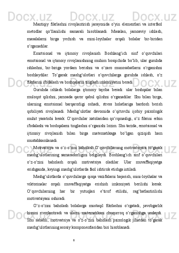 8Mantiqiy   fikrlashni   rivojlantirish   jarayonida   o‘yin   elementlari   va   interfaol
metodlar   qo‘llanilishi   samarali   hisoblanadi.   Masalan,   jamoaviy   ishlash,
masalalarni   birga   yechish   va   mini-loyihalar   orqali   bolalar   bir-biridan
o‘rganadilar.
Emotsional   va   ijtimoiy   rivojlanish   Boshlang‘ich   sinf   o‘quvchilari
emotsional   va   ijtimoiy   rivojlanishning   muhim   bosqichida   bo‘lib,   ular   guruhda
ishlashni,   bir-biriga   yordam   berishni   va   o‘zaro   munosabatlarni   o‘rganishni
boshlaydilar.   To‘garak   mashg‘ulotlari   o‘quvchilarga   guruhda   ishlash,   o‘z
fikrlarini ifodalash va boshqalarni tinglash imkoniyatini beradi.
Guruhda   ishlash   bolalarga   ijtimoiy   tajriba   beradi:   ular   boshqalar   bilan
muloqot   qilishni,   jamoada   qaror   qabul   qilishni   o‘rganadilar.   Shu   bilan   birga,
ularning   emotsional   barqarorligi   oshadi,   stress   holatlariga   bardosh   berish
qobiliyati   rivojlanadi.   Mashg‘ulotlar   davomida   o‘qituvchi   ijobiy   psixologik
muhit   yaratishi   kerak.   O‘quvchilar   xatolaridan   qo‘rqmasligi,   o‘z   fikrini   erkin
ifodalashi va boshqalarni tinglashni o‘rganishi lozim. Shu tarzda, emotsional va
ijtimoiy   rivojlanish   bilan   birga   matematikaga   bo‘lgan   qiziqish   ham
mustahkamlanadi.
Motivatsiya   va  o‘z-o‘zini   baholash   O‘quvchilarning  motivatsiyasi   to‘garak
mashg‘ulotlarining   samaradorligini   belgilaydi.   Boshlang‘ich   sinf   o‘quvchilari
o‘z-o‘zini   baholash   orqali   motivatsiya   oladilar.   Ular   muvaffaqiyatga
erishganda, keyingi mashg‘ulotlarda faol ishtirok etishga intiladi.
Mashg‘ulotlarda o‘quvchilarga qisqa vazifalarni bajarish, mini-loyihalar va
viktorinalar   orqali   muvaffaqiyatga   erishish   imkoniyati   berilishi   kerak.
O‘quvchilarning   har   bir   yutuqlari   e’tirof   etilishi,   rag‘batlantirilishi
motivatsiyani oshiradi.
O‘z-o‘zini   baholash   bolalarga   mustaqil   fikrlashni   o‘rgatadi,   javobgarlik
hissini   rivojlantiradi   va   ularni   matematikani   chuqurroq   o‘rganishga   undaydi.
Shu   sababli,   motivatsiya   va   o‘z-o‘zini   baholash   psixologik   jihatdan   to‘garak
mashg‘ulotlarining asosiy komponentlaridan biri hisoblanadi. 