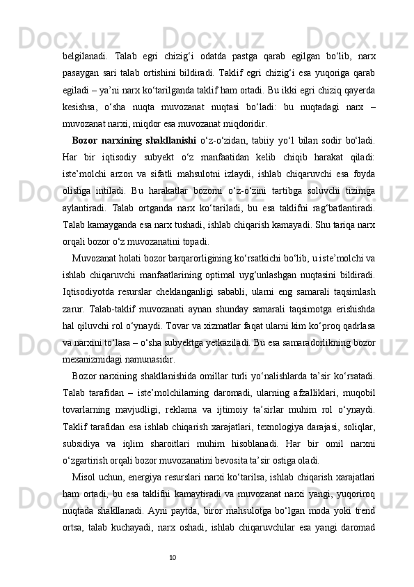 10belgilanadi.   Talab   egri   chizig‘i   odatda   pastga   qarab   egilgan   bo‘lib,   narx
pasaygan   sari   talab   ortishini   bildiradi.   Taklif   egri   chizig‘i   esa   yuqoriga   qarab
egiladi – ya’ni narx ko‘tarilganda taklif ham ortadi. Bu ikki egri chiziq qayerda
kesishsa,   o‘sha   nuqta   muvozanat   nuqtasi   bo‘ladi:   bu   nuqtadagi   narx   –
muvozanat narxi, miqdor esa muvozanat miqdoridir.
Bozor   narxining   shakllanishi   o‘z-o‘zidan,   tabiiy   yo‘l   bilan   sodir   bo‘ladi.
Har   bir   iqtisodiy   subyekt   o‘z   manfaatidan   kelib   chiqib   harakat   qiladi:
iste’molchi   arzon   va   sifatli   mahsulotni   izlaydi,   ishlab   chiqaruvchi   esa   foyda
olishga   intiladi.   Bu   harakatlar   bozorni   o‘z-o‘zini   tartibga   soluvchi   tizimga
aylantiradi.   Talab   ortganda   narx   ko‘tariladi,   bu   esa   taklifni   rag‘batlantiradi.
Talab kamayganda esa narx tushadi, ishlab chiqarish kamayadi. Shu tariqa narx
orqali bozor o‘z muvozanatini topadi.
Muvozanat holati bozor barqarorligining ko‘rsatkichi bo‘lib, u iste’molchi va
ishlab   chiqaruvchi   manfaatlarining   optimal   uyg‘unlashgan   nuqtasini   bildiradi.
Iqtisodiyotda   resurslar   cheklanganligi   sababli,   ularni   eng   samarali   taqsimlash
zarur.   Talab-taklif   muvozanati   aynan   shunday   samarali   taqsimotga   erishishda
hal qiluvchi rol o‘ynaydi. Tovar va xizmatlar faqat ularni kim ko‘proq qadrlasa
va narxini to‘lasa – o‘sha subyektga yetkaziladi. Bu esa samaradorlikning bozor
mexanizmidagi namunasidir.
Bozor   narxining   shakllanishida   omillar   turli   yo‘nalishlarda   ta’sir   ko‘rsatadi.
Talab   tarafidan   –   iste’molchilarning   daromadi,   ularning   afzalliklari,   muqobil
tovarlarning   mavjudligi,   reklama   va   ijtimoiy   ta’sirlar   muhim   rol   o‘ynaydi.
Taklif   tarafidan   esa   ishlab   chiqarish   xarajatlari,   texnologiya   darajasi,   soliqlar,
subsidiya   va   iqlim   sharoitlari   muhim   hisoblanadi.   Har   bir   omil   narxni
o‘zgartirish orqali bozor muvozanatini bevosita ta’sir ostiga oladi.
Misol  uchun, energiya resurslari narxi  ko‘tarilsa,  ishlab chiqarish xarajatlari
ham   ortadi,   bu   esa   taklifni   kamaytiradi   va   muvozanat   narxi   yangi,   yuqoriroq
nuqtada   shakllanadi.   Ayni   paytda,   biror   mahsulotga   bo‘lgan   moda   yoki   trend
ortsa,   talab   kuchayadi,   narx   oshadi,   ishlab   chiqaruvchilar   esa   yangi   daromad 
