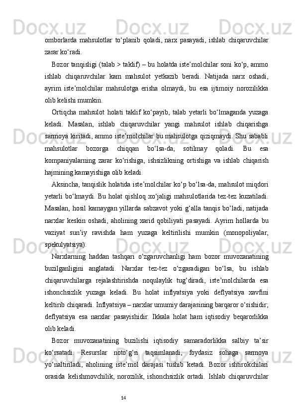 14omborlarda   mahsulotlar   to‘planib   qoladi,   narx   pasayadi,   ishlab   chiqaruvchilar
zarar ko‘radi.
Bozor tanqisligi (talab > taklif) – bu holatda iste’molchilar soni ko‘p, ammo
ishlab   chiqaruvchilar   kam   mahsulot   yetkazib   beradi.   Natijada   narx   oshadi,
ayrim   iste’molchilar   mahsulotga   erisha   olmaydi,   bu   esa   ijtimoiy   norozilikka
olib kelishi mumkin.
Ortiqcha   mahsulot   holati   taklif   ko‘payib,   talab   yetarli   bo‘lmaganda   yuzaga
keladi.   Masalan,   ishlab   chiqaruvchilar   yangi   mahsulot   ishlab   chiqarishga
sarmoya kiritadi,  ammo iste’molchilar  bu mahsulotga  qiziqmaydi. Shu sababli
mahsulotlar   bozorga   chiqqan   bo‘lsa-da,   sotilmay   qoladi.   Bu   esa
kompaniyalarning   zarar   ko‘rishiga,   ishsizlikning   ortishiga   va   ishlab   chiqarish
hajmining kamayishiga olib keladi.
Aksincha, tanqislik holatida iste’molchilar ko‘p bo‘lsa-da, mahsulot miqdori
yetarli   bo‘lmaydi.   Bu   holat   qishloq   xo‘jaligi   mahsulotlarida   tez-tez   kuzatiladi.
Masalan,   hosil   kamaygan yillarda  sabzavot  yoki  g‘alla  tanqis  bo‘ladi,  natijada
narxlar   keskin   oshadi,   aholining   xarid   qobiliyati   pasayadi.   Ayrim   hollarda   bu
vaziyat   sun’iy   ravishda   ham   yuzaga   keltirilishi   mumkin   (monopoliyalar,
spekulyatsiya).
Narxlarning   haddan   tashqari   o‘zgaruvchanligi   ham   bozor   muvozanatining
buzilganligini   anglatadi.   Narxlar   tez-tez   o‘zgaradigan   bo‘lsa,   bu   ishlab
chiqaruvchilarga   rejalashtirishda   noqulaylik   tug‘diradi,   iste’molchilarda   esa
ishonchsizlik   yuzaga   keladi.   Bu   holat   inflyatsiya   yoki   deflyatsiya   xavfini
keltirib chiqaradi. Inflyatsiya – narxlar umumiy darajasining barqaror o‘sishidir;
deflyatsiya   esa   narxlar   pasayishidir.   Ikkala   holat   ham   iqtisodiy   beqarorlikka
olib keladi.
Bozor   muvozanatining   buzilishi   iqtisodiy   samaradorlikka   salbiy   ta’sir
ko‘rsatadi.   Resurslar   noto‘g‘ri   taqsimlanadi,   foydasiz   sohaga   sarmoya
yo‘naltiriladi,   aholining   iste’mol   darajasi   tushib   ketadi.   Bozor   ishtirokchilari
orasida   kelishmovchilik,   norozilik,   ishonchsizlik   ortadi.   Ishlab   chiqaruvchilar 