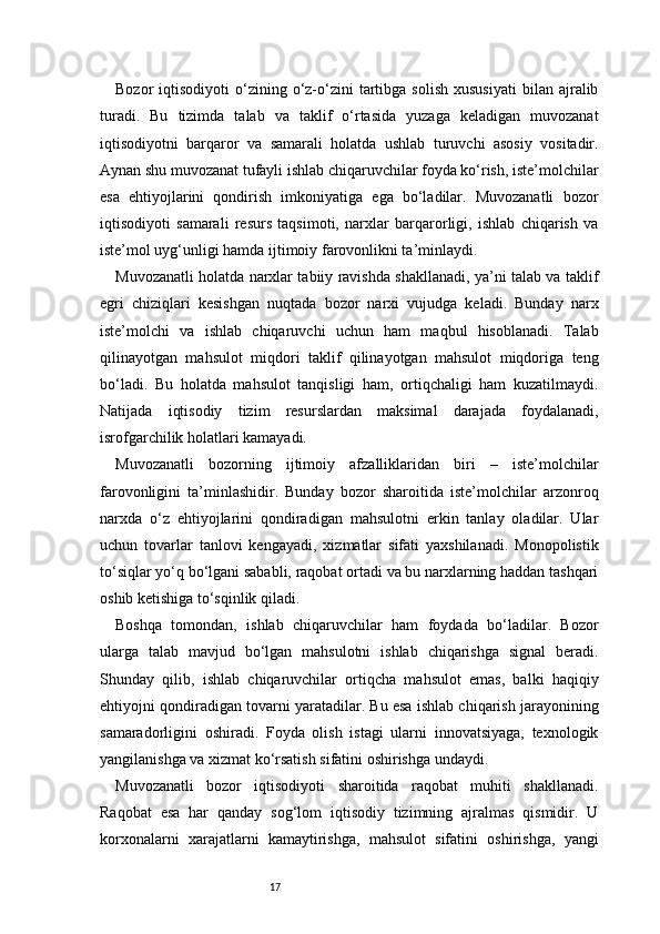 17Bozor   iqtisodiyoti   o‘zining  o‘z-o‘zini  tartibga  solish   xususiyati   bilan  ajralib
turadi.   Bu   tizimda   talab   va   taklif   o‘rtasida   yuzaga   keladigan   muvozanat
iqtisodiyotni   barqaror   va   samarali   holatda   ushlab   turuvchi   asosiy   vositadir.
Aynan shu muvozanat tufayli ishlab chiqaruvchilar foyda ko‘rish, iste’molchilar
esa   ehtiyojlarini   qondirish   imkoniyatiga   ega   bo‘ladilar.   Muvozanatli   bozor
iqtisodiyoti   samarali   resurs   taqsimoti,   narxlar   barqarorligi,   ishlab   chiqarish   va
iste’mol uyg‘unligi hamda ijtimoiy farovonlikni ta’minlaydi.
Muvozanatli holatda narxlar tabiiy ravishda shakllanadi, ya’ni talab va taklif
egri   chiziqlari   kesishgan   nuqtada   bozor   narxi   vujudga   keladi.   Bunday   narx
iste’molchi   va   ishlab   chiqaruvchi   uchun   ham   maqbul   hisoblanadi.   Talab
qilinayotgan   mahsulot   miqdori   taklif   qilinayotgan   mahsulot   miqdoriga   teng
bo‘ladi.   Bu   holatda   mahsulot   tanqisligi   ham,   ortiqchaligi   ham   kuzatilmaydi.
Natijada   iqtisodiy   tizim   resurslardan   maksimal   darajada   foydalanadi,
isrofgarchilik holatlari kamayadi.
Muvozanatli   bozorning   ijtimoiy   afzalliklaridan   biri   –   iste’molchilar
farovonligini   ta’minlashidir.   Bunday   bozor   sharoitida   iste’molchilar   arzonroq
narxda   o‘z   ehtiyojlarini   qondiradigan   mahsulotni   erkin   tanlay   oladilar.   Ular
uchun   tovarlar   tanlovi   kengayadi,   xizmatlar   sifati   yaxshilanadi.   Monopolistik
to‘siqlar yo‘q bo‘lgani sababli, raqobat ortadi va bu narxlarning haddan tashqari
oshib ketishiga to‘sqinlik qiladi.
Boshqa   tomondan,   ishlab   chiqaruvchilar   ham   foydada   bo‘ladilar.   Bozor
ularga   talab   mavjud   bo‘lgan   mahsulotni   ishlab   chiqarishga   signal   beradi.
Shunday   qilib,   ishlab   chiqaruvchilar   ortiqcha   mahsulot   emas,   balki   haqiqiy
ehtiyojni qondiradigan tovarni yaratadilar. Bu esa ishlab chiqarish jarayonining
samaradorligini   oshiradi.   Foyda   olish   istagi   ularni   innovatsiyaga,   texnologik
yangilanishga va xizmat ko‘rsatish sifatini oshirishga undaydi.
Muvozanatli   bozor   iqtisodiyoti   sharoitida   raqobat   muhiti   shakllanadi.
Raqobat   esa   har   qanday   sog‘lom   iqtisodiy   tizimning   ajralmas   qismidir.   U
korxonalarni   xarajatlarni   kamaytirishga,   mahsulot   sifatini   oshirishga,   yangi 