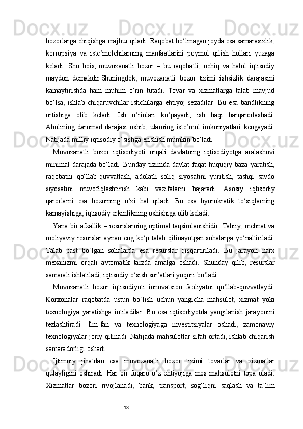 18bozorlarga chiqishga majbur qiladi. Raqobat bo‘lmagan joyda esa samarasizlik,
korrupsiya   va   iste’molchilarning   manfaatlarini   poymol   qilish   hollari   yuzaga
keladi.   Shu   bois,   muvozanatli   bozor   –   bu   raqobatli,   ochiq   va   halol   iqtisodiy
maydon   demakdir.Shuningdek,   muvozanatli   bozor   tizimi   ishsizlik   darajasini
kamaytirishda   ham   muhim   o‘rin   tutadi.   Tovar   va   xizmatlarga   talab   mavjud
bo‘lsa,   ishlab   chiqaruvchilar   ishchilarga   ehtiyoj   sezadilar.   Bu   esa   bandlikning
ortishiga   olib   keladi.   Ish   o‘rinlari   ko‘payadi,   ish   haqi   barqarorlashadi.
Aholining   daromad   darajasi   oshib,   ularning   iste’mol   imkoniyatlari   kengayadi.
Natijada milliy iqtisodiy o‘sishga erishish mumkin bo‘ladi.
Muvozanatli   bozor   iqtisodiyoti   orqali   davlatning   iqtisodiyotga   aralashuvi
minimal   darajada   bo‘ladi.   Bunday   tizimda  davlat   faqat   huquqiy   baza   yaratish,
raqobatni   qo‘llab-quvvatlash,   adolatli   soliq   siyosatini   yuritish,   tashqi   savdo
siyosatini   muvofiqlashtirish   kabi   vazifalarni   bajaradi.   Asosiy   iqtisodiy
qarorlarni   esa   bozorning   o‘zi   hal   qiladi.   Bu   esa   byurokratik   to‘siqlarning
kamayishiga, iqtisodiy erkinlikning oshishiga olib keladi.
Yana bir afzallik – resurslarning optimal taqsimlanishidir. Tabiiy, mehnat va
moliyaviy resurslar aynan eng ko‘p talab qilinayotgan sohalarga yo‘naltiriladi.
Talab   past   bo‘lgan   sohalarda   esa   resurslar   qisqartiriladi.   Bu   jarayon   narx
mexanizmi   orqali   avtomatik   tarzda   amalga   oshadi.   Shunday   qilib,   resurslar
samarali ishlatiladi, iqtisodiy o‘sish sur’atlari yuqori bo‘ladi.
Muvozanatli   bozor   iqtisodiyoti   innovatsion   faoliyatni   qo‘llab-quvvatlaydi.
Korxonalar   raqobatda   ustun   bo‘lish   uchun   yangicha   mahsulot,   xizmat   yoki
texnologiya   yaratishga   intiladilar.   Bu   esa   iqtisodiyotda   yangilanish   jarayonini
tezlashtiradi.   Ilm-fan   va   texnologiyaga   investitsiyalar   oshadi,   zamonaviy
texnologiyalar joriy qilinadi. Natijada mahsulotlar sifati ortadi, ishlab chiqarish
samaradorligi oshadi.
Ijtimoiy   jihatdan   esa   muvozanatli   bozor   tizimi   tovarlar   va   xizmatlar
qulayligini   oshiradi.   Har   bir   fuqaro   o‘z   ehtiyojiga   mos   mahsulotni   topa   oladi.
Xizmatlar   bozori   rivojlanadi,   bank,   transport,   sog‘liqni   saqlash   va   ta’lim 