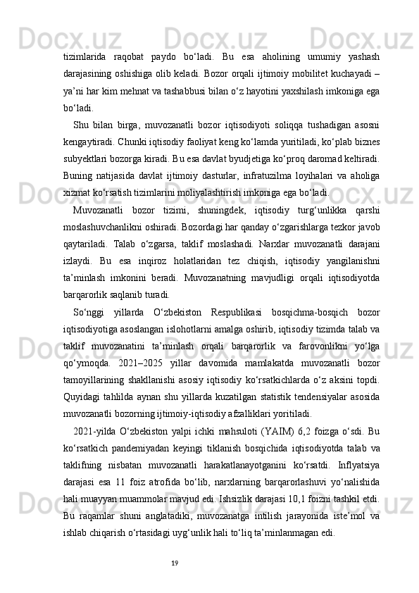 19tizimlarida   raqobat   paydo   bo‘ladi.   Bu   esa   aholining   umumiy   yashash
darajasining oshishiga olib keladi. Bozor orqali ijtimoiy mobilitet  kuchayadi –
ya’ni har kim mehnat va tashabbusi bilan o‘z hayotini yaxshilash imkoniga ega
bo‘ladi.
Shu   bilan   birga,   muvozanatli   bozor   iqtisodiyoti   soliqqa   tushadigan   asosni
kengaytiradi. Chunki iqtisodiy faoliyat keng ko‘lamda yuritiladi, ko‘plab biznes
subyektlari bozorga kiradi. Bu esa davlat byudjetiga ko‘proq daromad keltiradi.
Buning   natijasida   davlat   ijtimoiy   dasturlar,   infratuzilma   loyihalari   va   aholiga
xizmat ko‘rsatish tizimlarini moliyalashtirish imkoniga ega bo‘ladi.
Muvozanatli   bozor   tizimi,   shuningdek,   iqtisodiy   turg‘unlikka   qarshi
moslashuvchanlikni oshiradi. Bozordagi har qanday o‘zgarishlarga tezkor javob
qaytariladi.   Talab   o‘zgarsa,   taklif   moslashadi.   Narxlar   muvozanatli   darajani
izlaydi.   Bu   esa   inqiroz   holatlaridan   tez   chiqish,   iqtisodiy   yangilanishni
ta’minlash   imkonini   beradi.   Muvozanatning   mavjudligi   orqali   iqtisodiyotda
barqarorlik saqlanib turadi.
So‘nggi   yillarda   O‘zbekiston   Respublikasi   bosqichma-bosqich   bozor
iqtisodiyotiga asoslangan islohotlarni amalga oshirib, iqtisodiy tizimda talab va
taklif   muvozanatini   ta’minlash   orqali   barqarorlik   va   farovonlikni   yo‘lga
qo‘ymoqda.   2021–2025   yillar   davomida   mamlakatda   muvozanatli   bozor
tamoyillarining   shakllanishi   asosiy   iqtisodiy   ko‘rsatkichlarda   o‘z   aksini   topdi.
Quyidagi   tahlilda   aynan   shu   yillarda   kuzatilgan   statistik   tendensiyalar   asosida
muvozanatli bozorning ijtimoiy-iqtisodiy afzalliklari yoritiladi.
2021-yilda   O‘zbekiston   yalpi   ichki   mahsuloti   (YAIM)   6,2   foizga   o‘sdi.   Bu
ko‘rsatkich   pandemiyadan   keyingi   tiklanish   bosqichida   iqtisodiyotda   talab   va
taklifning   nisbatan   muvozanatli   harakatlanayotganini   ko‘rsatdi.   Inflyatsiya
darajasi   esa   11   foiz   atrofida   bo‘lib,   narxlarning   barqarorlashuvi   yo‘nalishida
hali muayyan muammolar mavjud edi. Ishsizlik darajasi 10,1 foizni tashkil etdi.
Bu   raqamlar   shuni   anglatadiki,   muvozanatga   intilish   jarayonida   iste’mol   va
ishlab chiqarish o‘rtasidagi uyg‘unlik hali to‘liq ta’minlanmagan edi. 