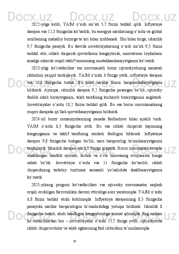 202022-yilga   kelib,   YAIM   o‘sish   sur’ati   5,7   foizni   tashkil   qildi.   Inflyatsiya
darajasi esa 12,3 foizgacha ko‘tarildi, bu energiya narxlarining o‘sishi va global
omillarning mahalliy bozorga ta’siri bilan izohlanadi. Shu bilan birga, ishsizlik
9,7   foizgacha   pasaydi.   Bu   davrda   investitsiyalarning   o‘sish   sur’ati   9,5   foizni
tashkil   etib,   ishlab   chiqarish   quvvatlarini   kengaytirish,   innovatsion   loyihalarni
amalga oshirish orqali taklif tomonining mustahkamlanayotganini ko‘rsatdi.
2023-yilgi   ko‘rsatkichlar   esa   muvozanatli   bozor   iqtisodiyotining   samarali
ishlashini  yaqqol tasdiqlaydi. YAIM o‘sishi  6 foizga yetdi, inflyatsiya darajasi
esa   10,6   foizgacha   tushdi.   Bu   holat   narxlar   tizimi   barqarorlashayotganini
bildiradi.   Ayniqsa,   ishsizlik   darajasi   9,2   foizgacha   pasaygan   bo‘lib,   iqtisodiy
faollik   oshib   borayotganini,   talab   tarafining   kuchayib   borayotganini   anglatadi.
Investitsiyalar   o‘sishi   10,2   foizni   tashkil   qildi.   Bu   esa   bozor   muvozanatining
yuqori darajada qo‘llab-quvvatlanayotganini bildiradi.
2024-yil   bozor   mexanizmlarining   yanada   faollashuvi   bilan   ajralib   turdi.
YAIM   o‘sishi   6,5   foizgacha   ortdi.   Bu   esa   ishlab   chiqarish   hajmining
kengayganini   va   taklif   tarafining   sezilarli   faolligini   bildiradi.   Inflyatsiya
darajasi   9,8   foizgacha   tushgan   bo‘lib,   narx   barqarorligi   ta’minlanayotganini
tasdiqlaydi. Ishsizlik darajasi esa 8,5 foizga qisqardi. Bozor muvozanati asosida
shakllangan   bandlik   siyosati,   kichik   va   o‘rta   biznesning   rivojlanishi   bunga
sabab   bo‘ldi.   Investitsiya   o‘sishi   esa   11   foizgacha   ko‘tarilib,   ishlab
chiqarishning   tarkibiy   tuzilmasi   samarali   yo‘nalishda   shakllanayotganini
ko‘rsatdi.
2025-yilning   prognoz   ko‘rsatkichlari   esa   iqtisodiy   muvozanatni   saqlash
orqali erishilgan farovonlikni davom ettirishga asos yaratmoqda. YAIM o‘sishi
6,8   foizni   tashkil   etishi   kutilmoqda.   Inflyatsiya   darajasining   8,5   foizgacha
pasayishi   narxlar   barqarorligini   ta’minlashdagi   yutuqni   bildiradi.   Ishsizlik   8
foizgacha tushib, aholi bandligini kengaytirishga xizmat qilmoqda. Eng muhim
ko‘rsatkichlardan   biri   –   investitsiyalar   o‘sishi   11,7   foizga   yetib,   iqtisodiyotda
ishlab chiqaruvchilar va talab egalarining faol ishtirokini ta’minlamoqda.