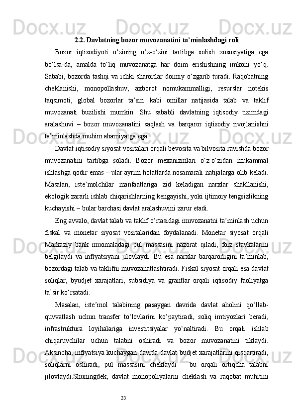 232.2. Davlatning bozor muvozanatini ta’minlashdagi roli
Bozor   iqtisodiyoti   o‘zining   o‘z-o‘zini   tartibga   solish   xususiyatiga   ega
bo‘lsa-da,   amalda   to‘liq   muvozanatga   har   doim   erishishning   imkoni   yo‘q.
Sababi, bozorda tashqi va ichki sharoitlar doimiy o‘zgarib turadi. Raqobatning
cheklanishi,   monopollashuv,   axborot   nomukammalligi,   resurslar   notekis
taqsimoti,   global   bozorlar   ta’siri   kabi   omillar   natijasida   talab   va   taklif
muvozanati   buzilishi   mumkin.   Shu   sababli   davlatning   iqtisodiy   tizimdagi
aralashuvi   –   bozor   muvozanatini   saqlash   va   barqaror   iqtisodiy   rivojlanishni
ta’minlashda muhim ahamiyatga ega.
Davlat iqtisodiy siyosat vositalari orqali bevosita va bilvosita ravishda bozor
muvozanatini   tartibga   soladi.   Bozor   mexanizmlari   o‘z-o‘zidan   mukammal
ishlashga qodir emas – ular ayrim holatlarda nosamarali natijalarga olib keladi.
Masalan,   iste’molchilar   manfaatlariga   zid   keladigan   narxlar   shakllanishi,
ekologik zararli ishlab chiqarishlarning kengayishi, yoki ijtimoiy tengsizlikning
kuchayishi – bular barchasi davlat aralashuvini zarur etadi.
Eng avvalo, davlat talab va taklif o‘rtasidagi muvozanatni ta’minlash uchun
fiskal   va   monetar   siyosat   vositalaridan   foydalanadi.   Monetar   siyosat   orqali
Markaziy   bank   muomaladagi   pul   massasini   nazorat   qiladi,   foiz   stavkalarini
belgilaydi   va   inflyatsiyani   jilovlaydi.   Bu   esa   narxlar   barqarorligini   ta’minlab,
bozordagi talab va taklifni muvozanatlashtiradi. Fiskal siyosat orqali esa davlat
soliqlar,   byudjet   xarajatlari,   subsidiya   va   grantlar   orqali   iqtisodiy   faoliyatga
ta’sir ko‘rsatadi.
Masalan,   iste’mol   talabining   pasaygan   davrida   davlat   aholini   qo‘llab-
quvvatlash   uchun   transfer   to‘lovlarini   ko‘paytiradi,   soliq   imtiyozlari   beradi,
infrastruktura   loyihalariga   investitsiyalar   yo‘naltiradi.   Bu   orqali   ishlab
chiqaruvchilar   uchun   talabni   oshiradi   va   bozor   muvozanatini   tiklaydi.
Aksincha, inflyatsiya kuchaygan davrda davlat budjet xarajatlarini qisqartiradi,
soliqlarni   oshiradi,   pul   massasini   cheklaydi   –   bu   orqali   ortiqcha   talabni
jilovlaydi.Shuningdek,   davlat   monopoliyalarni   cheklash   va   raqobat   muhitini 