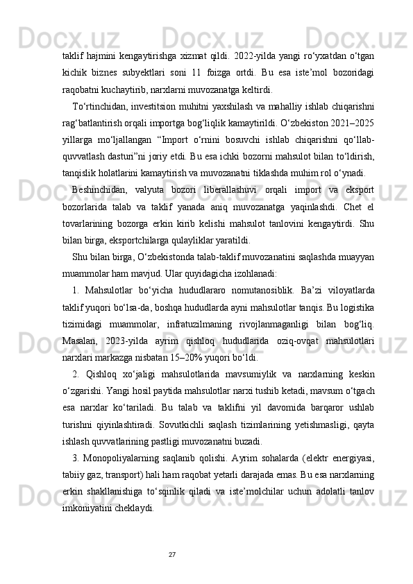 27taklif   hajmini  kengaytirishga  xizmat   qildi.  2022-yilda  yangi  ro‘yxatdan o‘tgan
kichik   biznes   subyektlari   soni   11   foizga   ortdi.   Bu   esa   iste’mol   bozoridagi
raqobatni kuchaytirib, narxlarni muvozanatga keltirdi.
To‘rtinchidan, investitsion muhitni yaxshilash va mahalliy ishlab chiqarishni
rag‘batlantirish orqali importga bog‘liqlik kamaytirildi. O‘zbekiston 2021–2025
yillarga   mo‘ljallangan   “Import   o‘rnini   bosuvchi   ishlab   chiqarishni   qo‘llab-
quvvatlash dasturi”ni joriy etdi. Bu esa ichki bozorni mahsulot bilan to‘ldirish,
tanqislik holatlarini kamaytirish va muvozanatni tiklashda muhim rol o‘ynadi.
Beshinchidan,   valyuta   bozori   liberallashuvi   orqali   import   va   eksport
bozorlarida   talab   va   taklif   yanada   aniq   muvozanatga   yaqinlashdi.   Chet   el
tovarlarining   bozorga   erkin   kirib   kelishi   mahsulot   tanlovini   kengaytirdi.   Shu
bilan birga, eksportchilarga qulayliklar yaratildi.
Shu bilan birga, O‘zbekistonda talab-taklif muvozanatini saqlashda muayyan
muammolar ham mavjud. Ular quyidagicha izohlanadi:
1.   Mahsulotlar   bo‘yicha   hududlararo   nomutanosiblik.   Ba’zi   viloyatlarda
taklif yuqori bo‘lsa-da, boshqa hududlarda ayni mahsulotlar tanqis. Bu logistika
tizimidagi   muammolar,   infratuzilmaning   rivojlanmaganligi   bilan   bog‘liq.
Masalan,   2023-yilda   ayrim   qishloq   hududlarida   oziq-ovqat   mahsulotlari
narxlari markazga nisbatan 15–20% yuqori bo‘ldi.
2.   Qishloq   xo‘jaligi   mahsulotlarida   mavsumiylik   va   narxlarning   keskin
o‘zgarishi. Yangi hosil paytida mahsulotlar narxi tushib ketadi, mavsum o‘tgach
esa   narxlar   ko‘tariladi.   Bu   talab   va   taklifni   yil   davomida   barqaror   ushlab
turishni   qiyinlashtiradi.   Sovutkichli   saqlash   tizimlarining   yetishmasligi,   qayta
ishlash quvvatlarining pastligi muvozanatni buzadi.
3.   Monopoliyalarning   saqlanib   qolishi.   Ayrim   sohalarda   (elektr   energiyasi,
tabiiy gaz, transport) hali ham raqobat yetarli darajada emas. Bu esa narxlarning
erkin   shakllanishiga   to‘sqinlik   qiladi   va   iste’molchilar   uchun   adolatli   tanlov
imkoniyatini cheklaydi. 
