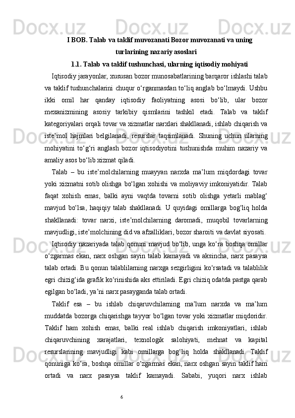 6I BOB. Talab va taklif muvozanati  Bozor muvozanati va uning
turlari ning nazariy asoslari  
1.1. Talab va taklif tushunchasi, ularning iqtisodiy mohiyati
Iqtisodiy jarayonlar, xususan bozor munosabatlarining barqaror ishlashi talab
va taklif tushunchalarini chuqur o‘rganmasdan to‘liq anglab bo‘lmaydi. Ushbu
ikki   omil   har   qanday   iqtisodiy   faoliyatning   asosi   bo‘lib,   ular   bozor
mexanizmining   asosiy   tarkibiy   qismlarini   tashkil   etadi.   Talab   va   taklif
kategoriyalari orqali tovar va xizmatlar narxlari shakllanadi, ishlab chiqarish va
iste’mol   hajmlari   belgilanadi,   resurslar   taqsimlanadi.   Shuning   uchun   ularning
mohiyatini   to‘g‘ri   anglash   bozor   iqtisodiyotini   tushunishda   muhim   nazariy   va
amaliy asos bo‘lib xizmat qiladi.
Talab   –   bu   iste’molchilarning   muayyan   narxda   ma’lum   miqdordagi   tovar
yoki xizmatni sotib olishga bo‘lgan xohishi va moliyaviy imkoniyatidir. Talab
faqat   xohish   emas,   balki   ayni   vaqtda   tovarni   sotib   olishga   yetarli   mablag‘
mavjud   bo‘lsa,   haqiqiy   talab   shakllanadi.   U   quyidagi   omillarga   bog‘liq   holda
shakllanadi:   tovar   narxi,   iste’molchilarning   daromadi,   muqobil   tovarlarning
mavjudligi, iste’molchining did va afzalliklari, bozor sharoiti va davlat siyosati.
Iqtisodiy nazariyada talab qonuni mavjud bo‘lib, unga ko‘ra boshqa omillar
o‘zgarmas   ekan,   narx   oshgan   sayin   talab   kamayadi   va   aksincha,   narx   pasaysa
talab ortadi. Bu qonun talablilarning narxga sezgirligini ko‘rsatadi va talablilik
egri chizig‘ida grafik ko‘rinishida aks ettiriladi. Egri chiziq odatda pastga qarab
egilgan bo‘ladi, ya’ni narx pasayganda talab ortadi.
Taklif   esa   –   bu   ishlab   chiqaruvchilarning   ma’lum   narxda   va   ma’lum
muddatda bozorga chiqarishga tayyor bo‘lgan tovar yoki xizmatlar miqdoridir.
Taklif   ham   xohish   emas,   balki   real   ishlab   chiqarish   imkoniyatlari,   ishlab
chiqaruvchining   xarajatlari,   texnologik   salohiyati,   mehnat   va   kapital
resurslarining   mavjudligi   kabi   omillarga   bog‘liq   holda   shakllanadi.   Taklif
qonuniga ko‘ra, boshqa omillar o‘zgarmas ekan, narx oshgan sayin taklif ham
ortadi   va   narx   pasaysa   taklif   kamayadi.   Sababi,   yuqori   narx   ishlab 