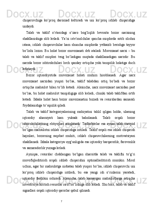 7chiqaruvchiga   ko‘proq   daromad   keltiradi   va   uni   ko‘proq   ishlab   chiqarishga
undaydi.
Talab   va   taklif   o‘rtasidagi   o‘zaro   bog‘liqlik   bevosita   bozor   narxining
shakllanishiga   olib   keladi.   Ya’ni   iste’molchilar   qancha   miqdorda   sotib   olishni
istasa,   ishlab   chiqaruvchilar   ham   shuncha   miqdorda   yetkazib   berishga   tayyor
bo‘lishi   lozim.   Bu   holat   bozor   muvozanati   deb   ataladi.   Muvozanat   narxi   –   bu
talab   va   taklif   miqdori   teng   bo‘ladigan   nuqtada   shakllanadigan   narxdir.   Bu
narxda bozor  ishtirokchilari hech qanday ortiqcha yoki  tanqislik holatiga duch
kelmaydi.
Bozor   iqtisodiyotida   muvozanat   holati   muhim   hisoblanadi.   Agar   narx
muvozanat   narxidan   yuqori   bo‘lsa,   taklif   talabdan   ortiq   bo‘ladi   va   bozor
ortiqcha mahsulot bilan to‘lib ketadi. Aksincha, narx muvozanat narxidan past
bo‘lsa,   bu   holat   mahsulot   tanqisligiga   olib   keladi,   chunki   talab   taklifdan   ortib
ketadi.   Ikkala   holat   ham   bozor   muvozanatini   buzadi   va   resurslardan   samarali
foydalanishga to‘sqinlik qiladi.
Talab   va   taklif   kategoriyalarining   mohiyatini   tahlil   qilgan   holda,   ularning
iqtisodiy   ahamiyati   ham   yuksak   baholanadi.   Talab   orqali   bozor
ishtirokchilarining   ehtiyojlari   aniqlanadi.   Tadbirkorlar   esa   aynan   talab   mavjud
bo‘lgan mahsulotni ishlab chiqarishga intiladi. Taklif orqali esa ishlab chiqarish
hajmlari,   bozorning   raqobat   muhiti,   ishlab   chiqaruvchilarning   motivatsiyasi
shakllanadi. Ikkala kategoriya uyg‘unligida esa iqtisodiy barqarorlik, farovonlik
va samaradorlik yuzaga keladi.
Ayniqsa,   resurslar   cheklangan   bo‘lgan   sharoitda   talab   va   taklifni   to‘g‘ri
muvofiqlashtirish   orqali   ishlab   chiqarishni   optimallashtirish   mumkin.   Misol
uchun, agar bir mahsulotga nisbatan talab yuqori bo‘lsa, ishlab chiqaruvchi uni
ko‘proq   ishlab   chiqarishga   intiladi,   bu   esa   yangi   ish   o‘rinlarini   yaratadi,
iqtisodiy   faollikni   oshiradi.   Aksincha,   talab   kamaygan   mahsulotlarga   ortiqcha
investitsiya kiritish resurslar isrof bo‘lishiga olib keladi. Shu bois, talab va taklif
signallari orqali iqtisodiy qarorlar qabul qilinadi. 