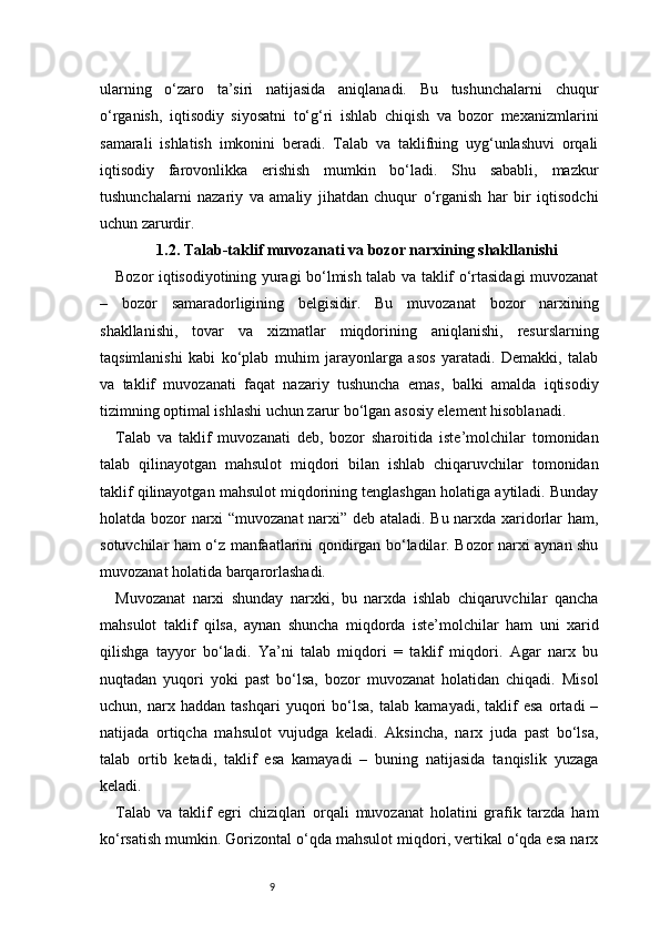 9ularning   o‘zaro   ta’siri   natijasida   aniqlanadi.   Bu   tushunchalarni   chuqur
o‘rganish,   iqtisodiy   siyosatni   to‘g‘ri   ishlab   chiqish   va   bozor   mexanizmlarini
samarali   ishlatish   imkonini   beradi.   Talab   va   taklifning   uyg‘unlashuvi   orqali
iqtisodiy   farovonlikka   erishish   mumkin   bo‘ladi.   Shu   sababli,   mazkur
tushunchalarni   nazariy   va   amaliy   jihatdan   chuqur   o‘rganish   har   bir   iqtisodchi
uchun zarurdir.
1.2. Talab-taklif muvozanati va bozor narxining shakllanishi
Bozor iqtisodiyotining yuragi bo‘lmish talab va taklif o‘rtasidagi muvozanat
–   bozor   samaradorligining   belgisidir.   Bu   muvozanat   bozor   narxining
shakllanishi,   tovar   va   xizmatlar   miqdorining   aniqlanishi,   resurslarning
taqsimlanishi   kabi   ko‘plab   muhim   jarayonlarga   asos   yaratadi.   Demakki,   talab
va   taklif   muvozanati   faqat   nazariy   tushuncha   emas,   balki   amalda   iqtisodiy
tizimning optimal ishlashi uchun zarur bo‘lgan asosiy element hisoblanadi.
Talab   va   taklif   muvozanati   deb,   bozor   sharoitida   iste’molchilar   tomonidan
talab   qilinayotgan   mahsulot   miqdori   bilan   ishlab   chiqaruvchilar   tomonidan
taklif qilinayotgan mahsulot miqdorining tenglashgan holatiga aytiladi. Bunday
holatda bozor narxi “muvozanat  narxi” deb ataladi. Bu narxda xaridorlar ham,
sotuvchilar ham o‘z manfaatlarini qondirgan bo‘ladilar. Bozor narxi aynan shu
muvozanat holatida barqarorlashadi.
Muvozanat   narxi   shunday   narxki,   bu   narxda   ishlab   chiqaruvchilar   qancha
mahsulot   taklif   qilsa,   aynan   shuncha   miqdorda   iste’molchilar   ham   uni   xarid
qilishga   tayyor   bo‘ladi.   Ya’ni   talab   miqdori   =   taklif   miqdori.   Agar   narx   bu
nuqtadan   yuqori   yoki   past   bo‘lsa,   bozor   muvozanat   holatidan   chiqadi.   Misol
uchun,   narx   haddan   tashqari   yuqori   bo‘lsa,   talab   kamayadi,   taklif   esa   ortadi   –
natijada   ortiqcha   mahsulot   vujudga   keladi.   Aksincha,   narx   juda   past   bo‘lsa,
talab   ortib   ketadi,   taklif   esa   kamayadi   –   buning   natijasida   tanqislik   yuzaga
keladi.
Talab   va   taklif   egri   chiziqlari   orqali   muvozanat   holatini   grafik   tarzda   ham
ko‘rsatish mumkin. Gorizontal o‘qda mahsulot miqdori, vertikal o‘qda esa narx 