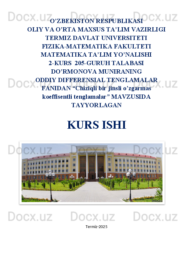 O’ZBEKISTON RESPUBLIKASI
OLIY VA O’RTA MAXSUS TA’LIM VAZIRLIGI
TERMIZ DAVLAT UNIVERSITETI
FIZIKA-MATEMATIKA FAKULTETI
MATEMATIKA TA’LIM YO’NALISHI
2-KURS  205-GURUH TALABASI
DO’RMONOVA MUNIRANING
ODDIY DIFFERENSIAL TENGLAMALAR
FANIDAN “Chiziqli bir jinsli o’zgarmas
koeffisentli tenglamalar” MAVZUSIDA
TAYYORLAGAN
KURS ISHI
Termiz-202 5  
