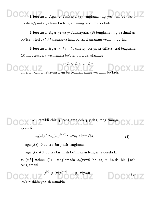 1-teorema .   Agar   y
1   funksiya   (3)   tenglamaning   yechimi   bo’lsa,   u
holda  C y
1 funksiya ham bu tenglamaning yechimi bo’ladi.
2-teorema.   Agar y
1   va y
2   funksiyalar (3) tenglamaning yechimlari
bo’lsa, u holda y1+y2  funksiya ham bu tenglamaning yechimi bo’ladi.
3-teorema.  Agar   y
1 , y
2 , … , y
n  chiziqli bir jinsli differensial tenglama
(3) ning xususiy yechimlari bo’lsa, u holda, ularning 	
y=C1y1+C2y2+…	+Cnyn
chiziqli kombinatsiyasi ham bu tenglamaning yechimi bo’ladi.
n- chi tartibli chiziqli tenglama deb quyidagi tenglamaga
aytiladi.
     	
a0(x)y(n)+	a1(x)y(n−1)+…	+an(x)y=	f(x) (1)
agar  f ( x )=0 bo’lsa  bir jinsli tenglama,
agar  f ( x )  0  bo’lsa bir jinsli bo’lmagan tenglama deyiladi.
x  [ a , b ]   uchun   (1)     tenglamada   a
0 ( x )  0   bo’lsa,   u   holda   bir   jinsli
tenglamani 	
y(n)+	p1(x)y(n−1)+...+	pn(x)y=	0
 (2)
ko’rinishida yozish mumkin . 