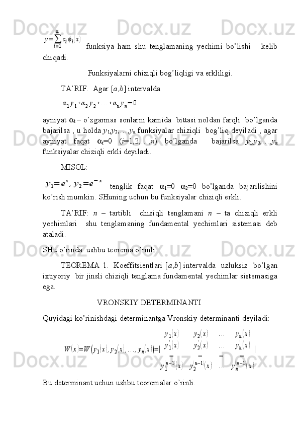 y=	∑
i=1
n	
ciϕi(x)  funksiya   ham   shu   tenglamaning   yechimi   bo’lishi       kelib
chiqadi. 
Funksiyalarni chiziqli bog’liqligi va erkliligi.
TA’RIF.  Agar [ a , b ] intervalda 	
α1y1+α2y2+...+αnyn=	0
ayniyat   
i   – o’zgarmas sonlarni kamida   bittasi noldan farqli   bo’lganda
bajarilsa , u holda   y
1 , y
2 ,…, y
n  funksiyalar chiziqli   bog’liq deyiladi , agar
ayniyat   faqat   
i =0   ( i =1,2,…, n )   bo’lganda     bajarilsa   y
1 , y
2 ,…, y
n
funksiyalar chiziqli erkli deyiladi. 
MISOL: 	
y1=	ex,y2=	e−	x
  tenglik   faqat   
1 =0   
2 =0   bo’lganda   bajarilishini
ko’rish mumkin. SHuning uchun bu funksiyalar chiziqli erkli.
TA’RIF:   n   –   tartibli     chiziqli   tenglamani   n   –   ta   chiziqli   erkli
yechimlari     shu   tenglamaning   fundamental   yechimlari   sistemasi   deb
ataladi.
SHu o’rinda  ushbu teorema o’rinli.
TEOREMA 1.   Koeffitsientlari [ a , b ] intervalda   uzluksiz   bo’lgan
ixtiyoriy  bir jinsli chiziqli tenglama fundamental yechimlar sistemasiga
ega.
                           VRONSKIY DETERMINANTI
Quyidagi ko’rinishdagi determinantga Vronskiy determinanti deyiladi:	
W	(x)=	W	(y1(x),y2(x),...,yn(x))=|	
y1(x)	y2(x)	...	yn(x)	
y1
'(x)	y2
'(x)	...	yn
'(x)	
−	−	−	−	
y1
(n−1)(x)	y2
(n−1)(x)	...	yn
(n−1)(x)
|
Bu determinant uchun ushbu teoremalar o’rinli. 