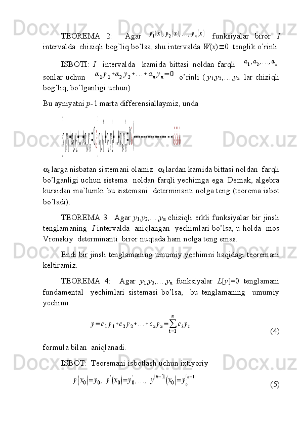 TEOREMA   2:     Agar  y1(x),y2(x),...,yn(x)   funksiyalar   biror   I
intervalda  chiziqli bog’liq bo’lsa, shu intervalda  W ( x )  0  tenglik o’rinli
ISBOTI:   I     intervalda     kamida   bittasi   noldan   farqli    	
α1,α2,...,αn
sonlar uchun     	
α1y1+α2y2+...+	αnyn=	0   o’rinli (   y
1 , y
2 ,…, y
n     lar chiziqli
bog’liq, bo’lganligi uchun)
Bu ayniyatni  p- 1 marta differensiallaymiz, unda 	
{α
1
y
1
+α
2
y
2
+...+α
n
y
n
=0¿{α
1
y
1
'
+α
2
y
2
'
+...+α
n
y
n
'
=0¿{−−−−−−−−−−−−−−−−¿¿¿¿

i  larga nisbatan sistemani olamiz.  
i  lardan kamida bittasi noldan  farqli
bo’lganligi uchun sistema   noldan farqli yechimga ega. Demak, algebra
kursidan ma’lumki bu sistemani  determinanti nolga teng (teorema isbot
bo’ladi).
TEOREMA 3.   Agar   y
1 , y
2 ,…, y
n   chiziqli erkli funksiyalar bir jinsli
tenglamaning    I   intervalda   aniqlangan   yechimlari bo’lsa, u holda   mos
Vronskiy  determinanti  biror nuqtada ham nolga teng emas.
Endi bir jinsli tenglamaning umumiy yechimni haqidagi teoremani
keltiramiz.
TEOREMA   4:     Agar   y
1 , y
2 ,…, y
n   funksiyalar   L [ y ]=0   tenglamani
fundamental     yechimlari   sistemasi   bo’lsa,     bu   tenglamaning     umumiy
yechimi	
y=	c1y1+c2y2+...+cnyn=	∑
i=1
n	
ciyi
 (4)
formula bilan  aniqlanadi.
ISBOT:  Teoremani isbotlash uchun ixtiyoriy 	
y(x0)=	y0,	y'(x0)=	y0
',...,	y(n−1)(x0)=	y0
(n−1)
 (5) 