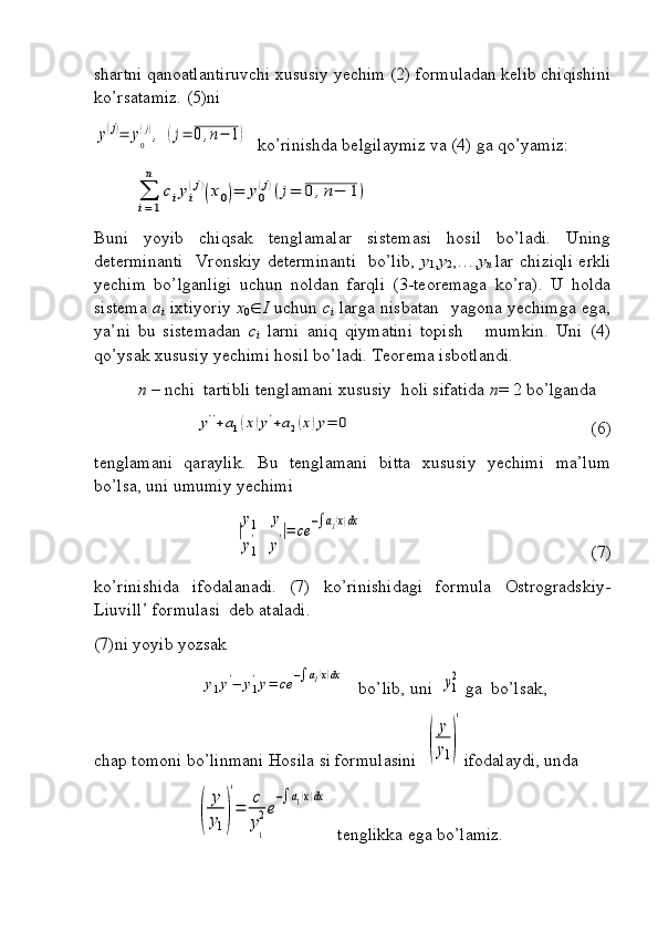 shartni qanoatlantiruvchi xususiy yechim (2) formuladan kelib chiqishini
ko’rsatamiz. (5)ni y(j)=	y0
(j),	(j=	0,n−	1)
  ko’rinishda belgilaymiz va (4) ga qo’yamiz:	
∑
i=1
n	
ciyi
(j)(x0)=	y0
(j)(j=	0	,n−	1)
Buni   yoyib   chiqsak   tenglamalar   sistemasi   hosil   bo’ladi.   Uning
determinanti   Vronskiy determinanti    bo’lib,   y
1 , y
2 ,…, y
n   lar chiziqli erkli
yechim   bo’lganligi   uchun   noldan   farqli   (3-teoremaga   ko’ra).   U   holda
sistema   a
i   ixtiyoriy   x
0  I   uchun   c
i   larga nisbatan   yagona yechimga ega,
ya’ni   bu   sistemadan   c
i   larni   aniq   qiymatini   topish       mumkin.   Uni   (4)
qo’ysak xususiy yechimi hosil bo’ladi. Teorema isbotlandi.
  n  – nchi  tartibli tenglamani xususiy  holi sifatida  n = 2 bo’lganda 	
y''+a1(x)y'+a2(x)y=	0
 (6)
tenglamani   qaraylik.   Bu   tenglamani   bitta   xususiy   yechimi   ma’lum
bo’lsa, uni umumiy yechimi	
|
y1	y	
y1
'	y'|=	ce	−∫a1(x)dx
 (7)
ko’rinishida   ifodalanadi.   (7)   ko’rinishidagi   formula   Ostrogradskiy -
Liuvill’ formulasi  deb ataladi.
(7)ni yoyib yozsak 
                        	
y1y'−	y1
'y=	ce	−∫a1(x)dx    bo’lib, uni  	y1
2  ga  bo’lsak,
chap tomoni bo’linmani Hosila si formulasini  	
(
y
y1)
′ ifodalaydi, unda
                       	
(	
y
y1)
′
=	c
y1
2e
−∫a1(x)dx   tenglikka ega bo’lamiz. 