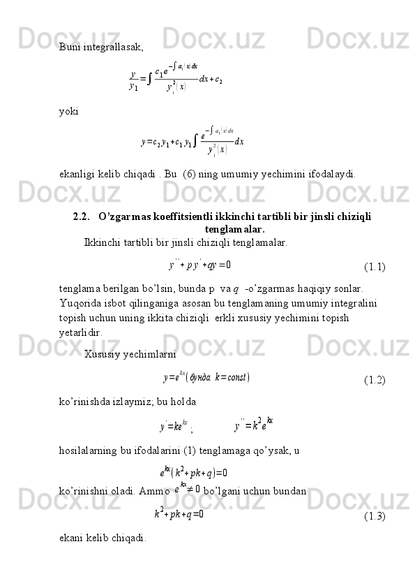 Buni integrallasak,
                        y
y1
=∫	
c1e−∫a1(x)dx	
y1
2(x)	
dx	+c2
yoki 	
y=	c2y1+c1y1∫	e−∫a1(x)dx	
y1
2(x)	
dx
ekanligi kelib chiqadi . Bu  (6) ning umumiy yechimini ifodalaydi.
2.2. O’zgarmas koeffitsientli ikkinchi tartibli bir jinsli chiziqli
tenglamalar.
Ikkinchi tartibli bir jinsli chiziqli tenglamalar.	
y''+	p	y'+qy	=	0
(1.1)
tenglama berilgan bo’lsin, bunda p  va  q   -o’zgarmas haqiqiy sonlar. 
Yuqorida isbot qilinganiga asosan bu tenglamaning umumiy integralini 
topish uchun uning ikkita chiziqli  erkli xususiy yechimini topish 
yetarlidir.
Xususiy yechimlarni	
y=ekx(бунда	k=	const	)
             (1.2)
ko’rinishda izlaymiz; bu holda 	
y'=	ke	kx
;     	y''=	k2ekx
hosilalarning bu ifodalarini (1) tenglamaga qo’ysak, u  	
ekx(k2+	pk	+q)=	0
                           
ko’rinishni oladi. Ammo 	
ekx≠	0 bo’lgani uchun bundan                           	
k2+pk	+q=	0
               (1.3)
ekani kelib chiqadi. 
