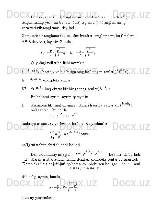 Demak, agar  k (1.3) tenglamani qanoatlantirsa, u holda  e kx
 (1.1) 
tenglamaning yechimi bo’ladi. (1.3) teglama (1.1)tenglamaning 
xarakteristik tenglamasi deyiladi.    
Xarakteristik tenglama-ikkita ildizi kvadrat  tenglamadir; bu ildizlarnik1ва	k2
deb belgilaymiz. Bunda :	
k1=−	p
2+
√	
p2
4	−	q;	k2=	−	p
2−	
√	
p2
4	−	q
Quyidagi xollar bo’lishi mumkin:
I     	
k1	ва	k2  -haqiqiy va bir-biriga teng bo’lmagan sonlar (	k1≠	k2 ) 
II      	
k1	ва	k2 -kompleks sonlar
III	
k1	ва	k2 -haqiqiy va bir-biriga teng sonlar(	k1=k2 )
Bu hollarni ayrim- ayrim qaraymiz 
I. Xarakteristik tenglamaning ildizlari haqiqiy va xar xil (	
k1≠k2 ) 
bo’lgan xol. Bu holda	
y1=	ek1x;	y2=	ek2x
funksiyalar xususiy yechimlar bo’ladi. Bu yechimlar	
y2
y1
=	ek2x	
ek1x=	e(k2−k1)x¿const	.
bo’lgani uchun chiziqli erkli bo’ladi.
Demak,umumiy integral    	
y=	c1ek1x+c2ek2x       ko’rinishda bo’ladi.
II.   Xarakteristik tenglamaning ildizlari kompleks sonlar bo’lgan xol.
Kompleks ildizlar juft-juft qo’shma kompleks son bo’lgani uchun ularni 	
k1=	α+iβ	;	k2=	α−	iβ
deb belgilaymiz, bunda 	
α=−	p
2	;	β=	
√
q−	p2
4	.
xususiy yechimlarni  