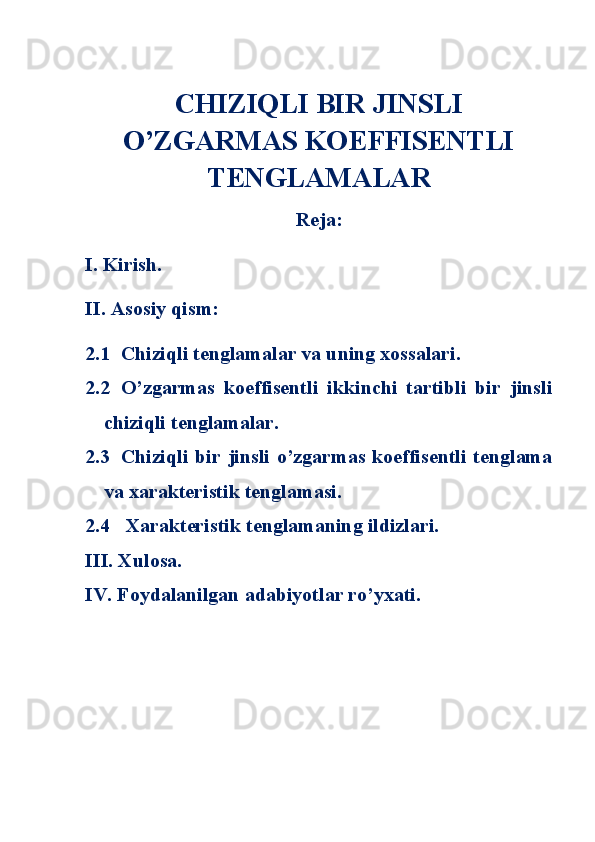 CHIZIQLI BIR JINSLI
O’ZGARMAS KOEFFISENTLI
TENGLAMALAR
Reja:
I. Kirish.
II. Asosiy qism:
2.1 Chiziqli tenglamalar va uning xossalari.
2.2 O’zgarmas   koeffisentli   ikkinchi   tartibli   bir   jinsli
chiziqli tenglamalar.
2.3 Chiziqli bir  jinsli o’zgarmas koeffisentli tenglama
va xarakteristik tenglamasi.
2.4  Xarakteristik tenglamaning ildizlari.
III. Xulosa.
IV. Foydalanilgan adabiyotlar ro’yxati. 