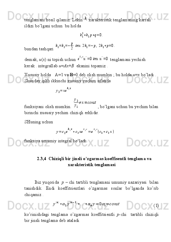 tenglamani hosil qilamiz. Lekin k1  xarakteristik tenglamaning karrali 
ildizi bo’lgani uchun  bu holda	
k1
2+k1p+q=	0.
bundan tashqari 	
k1=k2=−	p
2	ёки	2k1=−	p,2k1+p=0.
demak,  u ( x ) ni topish uchun 	
ek1xu''=0	ёки	u''=0  tenglamani yechish 
kerak . integrallab  u = Ax + B   ekanini topamiz .
Xususiy holda  A=1 va  B =0 deb olish mumkin ; bu holda  u = x  bo’ladi . 
Shunday qilib ikkinchi xususiy yechim sifatida 	
y2=	xe	k1x
  
funksiyani olish mumkin. 	
y2
y1
≠	x≡	const , bo’lgani uchun bu yechim bilan
birinchi xususiy yechim chiziqli erklidir.
SHuning uchun  	
y=	c1ek1x+c2xe	k1x=	ek1x(c1+c2x)
funksiya umumiy integral bo’ladi.
2.3,4  Chiziqli bir jinsli o’zgarmas koeffisentli tenglama va
xarakteristik tenglamasi
Biz yuqorida    p –  chi tartibli tenglamani umumiy nazariyasi  bilan
tanishdik.   Endi   koeffitsientlari   o’zgarmas   sonlar   bo’lganda   ko’rib
chiqamiz .	
y(n)+	a1y(n−1)+	...+	any=	0	ai=	const
(1)
ko’rinishdagi   tenglama   o’zgarmas   koeffitsientli   p- chi     tartibli   chiziqli
bir jinsli tenglama deb ataladi. 