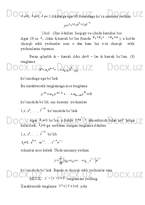 λ1 =0, 	λ
2 =1, 	λ
3 = - 1 ildizlarga ega (4) formulaga ko’ra umumiy yechim 
y =	
c1+c2ex+c3e−x
2 - hol:  (3)ni ildizlari  haqiqiy va ichida karralisi bor.
Agar (3) ni  	
λ
i    ildizi   k
i   karrali bo’lsa (bunda  	k1+k2+...+kn=	n ), u holda
chiziqli   erkli   yechimlar   soni   n   dan   kam   biz   n- ta   chiziqli     erkli
yechimlarini topamiz.
Faraz   qilaylik   k
i   –   karrali   ildiz   A
i =0   –   lar   k
i   karrali   bo’lsin.   (3)
tenglama 	
λn+a1λn−1+...+an−kλki
=0
ko’rinishiga ega bo’ladi.
Bu xarakteristik tenglamaga mos tenglama 	
y(n)+	a1y(n−1)+	...+	an−kyki=	0
ko’rinishda bo’lib, uni xususiy  yechimlari 
1, x ,  x 2
, … , 	
xki−1  ko’rinishda bo’ladi.
Agar  	
λ
i  0   bo’lsa,   u   holda  	y=	e
kix
t   almashtirish   bilan   nol’   holga
keltiriladi, 	
λ
i =0 ga  nisbatan olingan tenglama ildizlari 
1, x ,  x 2
, … , 
xki−1  bo’lib	
λi≠	0,ek2x,xe	k2x,...,xki−1ek2x
echimlar mos keladi. Unda umumiy yechim	
y=	∑
i=1
m	
(c0i+c1ix+...+cki−1xki−1)ekix
ko’rinishida bo’ladi. Bunda  m  chiziqli erkli yechimlar soni.
MISOL: 	
y''+2	y'+	y=	0  tenglamani yeching.
Xarakteristik tenglama: 	
λ 2 
+2	λ +1=0  yoki 
