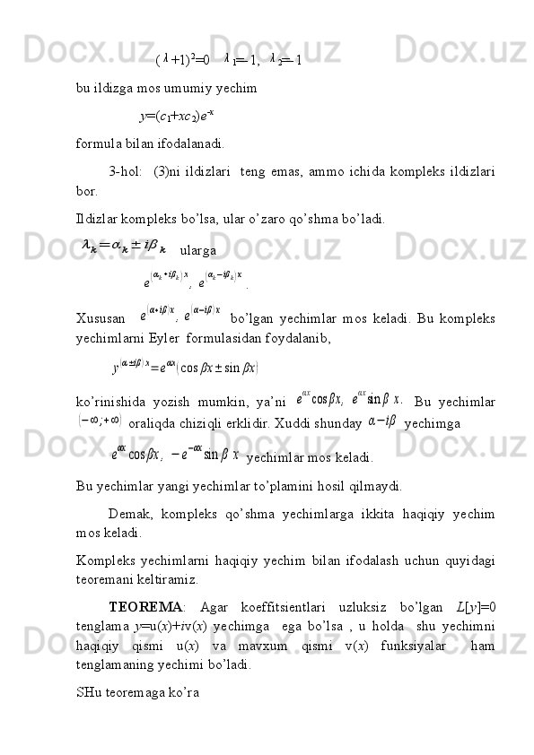                       (λ +1) 2
=0   	λ
1 = - 1,  	λ
2 = - 1
bu ildizga mos umumiy yechim
y =( c
1 + xc
2 ) e -x
formula bilan ifodalanadi.
3 - hol:     (3)ni   ildizlari     teng  emas,   ammo   ichida   kompleks   ildizlari
bor.
Ildizlar kompleks bo’lsa, ular o’zaro qo’shma bo’ladi.	
λk=	α	k±	iβ	k
 ularga	
e(αk+iβk)x
,	e(αk−iβk)x
.
Xususan    	
e(α+iβ)x,e(α−iβ)x   bo’lgan   yechimlar   mos   keladi.   Bu   kompleks
yechimlarni Eyler  formulasidan foydalanib,	
у(α±iβ)x=	eαx	(cos	βx	±	sin	βx	)
ko’rinishida   yozish   mumkin,   ya’ni  	
eαx	cos	βx	,	eαxsin	β	x.   Bu   yechimlar	
(−∞	;+∞	)
 oraliqda chiziqli erklidir. Xuddi shunday 	α−	iβ  yechimga 	
eαx	cos	βx	,	−	e−αx	sin	β	x
 yechimlar mos keladi. 
Bu yechimlar yangi yechimlar to’plamini hosil qilmaydi. 
Demak,   kompleks   qo’shma   yechimlarga   ikkita   haqiqiy   yechim
mos keladi.
Kompleks   yechimlarni   haqiqiy   yechim   bilan   ifodalash   uchun   quyidagi
teoremani keltiramiz.
TEOREMA :   Agar   koeffitsientlari   uzluksiz   bo’lgan   L [ y ]=0
tenglama   y =u( x )+ i v( x )   yechimga     ega   bo’lsa   ,   u   holda     shu   yechimni
haqiqiy   qismi   u( x )   va   mavxum   qismi   v( x )   funksiyalar     ham
tenglamaning yechimi bo’ladi. 
SHu teoremaga ko’ra  