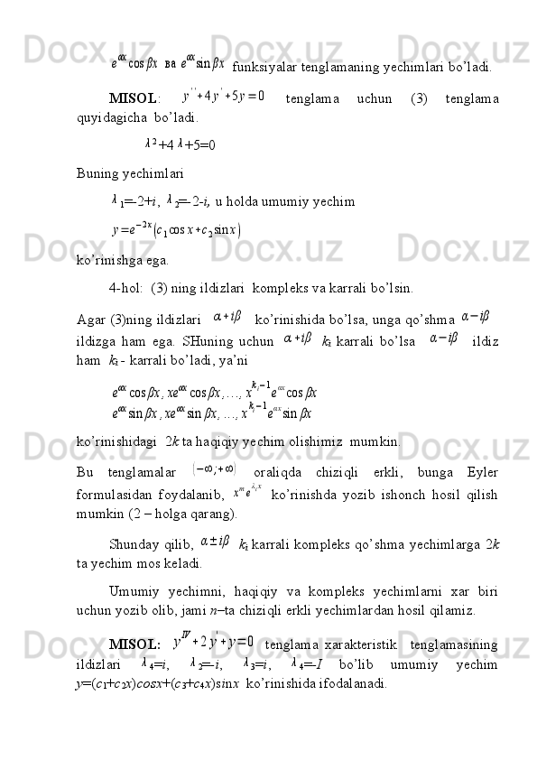 eαx	cos	βx	ва	eαxsin	βx funksiyalar tenglamaning yechimlari bo’ladi.
MISOL :  	
y''+4	y'+5y=	0   tenglama   uchun   (3)   tenglama
quyidagicha  bo’ladi.	
λ
2 
+4	λ +5=0
Buning yechimlari	
λ
1 = - 2+ i , 	λ
2 = - 2 -i,  u holda umumiy yechim	
y=	e−2x(c1cos	x+c2sin	x)
ko’rinishga ega.
4 - hol:  (3) ning ildizlari  kompleks va karrali bo’lsin.
Agar (3)ning ildizlari   	
α+iβ  ko’rinishida bo’lsa, unga qo’shma 	α−	iβ
ildizga   ham   ega.   SHuning   uchun  	
α+iβ k
i   karrali   bo’lsa    	α−	iβ   ildiz
ham   k
i   -  karrali bo’ladi, ya’ni 	
eαx	cos	βx	,xe	αx	cos	βx	,...,xki−1eαxcos	βx	
eαx	sin	βx	,xe	αx	sin	βx	,...,xki−1eαxsin	βx
ko’rinishidagi  2 k  ta haqiqiy yechim olishimiz  mumkin.
Bu   tenglamalar  	
(−∞	;+∞	)   oraliqda   chiziqli   erkli,   bunga   Eyler
formulasidan   foydalanib,  
xmeλix   ko’rinishda   yozib   ishonch   hosil   qilish
mumkin (2 – holga qarang).
Shunday qilib,  	
α±	iβ   k
i   karrali kompleks qo’shma yechimlarga 2 k
ta yechim mos keladi.
Umumiy   yechimni,   haqiqiy   va   kompleks   yechimlarni   xar   biri
uchun yozib olib, jami  n –ta chiziqli erkli yechimlardan hosil qilamiz.
MISOL:  	
yIV	+	2	y'+	y=	0
  tenglama   xarakteristik     tenglamasining
ildizlari  	
λ
4 = i ,  	λ
2 = -i ,  	λ
3 = i ,  	λ
4 = -I   bo’lib   umumiy   yechim
y =( c
1 + c
2 x ) cosx +( c
3 + c
4 x )s i n x   ko’rinishida ifodalanadi.   