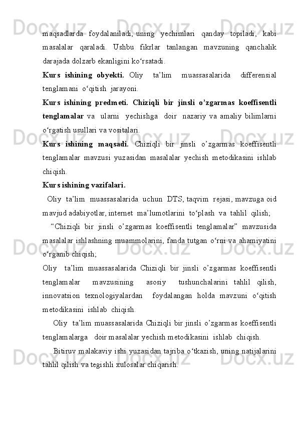 maqsadlarda     foydalaniladi,   uning     yechimlari     qanday     topiladi,     kabi
masalalar   qaraladi.   Ushbu   fikrlar   tanlangan   mavzuning   qanchalik
darajada dolzarb ekanligini ko rsatadi.  ʻ
Kurs   ishining   obyekti.   Oliy     ta’lim     muassasalarida     differensial
tenglamani  o qitish  jarayoni.	
ʻ
Kurs   ishining   predmeti.   Chiziqli   bir   jinsli   o’zgarmas   koeffisentli
tenglamalar   va     ularni     yechishga     doir     nazariy   va   amaliy   bilimlarni
o rgatish usullari va vositalari.	
ʻ
Kurs   ishining   maqsadi.   Chiziqli   bir   jinsli   o’zgarmas   koeffisentli
tenglamalar   mavzusi   yuzasidan   masalalar   yechish   metodikasini   ishlab
chiqish.
Kurs ishining vazifalari. 
   Oliy  ta’lim  muassasalarida  uchun  DTS, taqvim  rejasi, mavzuga oid
mavjud adabiyotlar, internet  ma’lumotlarini  to plash  va  tahlil  qilish; 	
ʻ
    “Chiziqli   bir   jinsli   o’zgarmas   koeffisentli   tenglamalar”   mavzusida
masalalar  ishlashning  muammolarini, fanda tutgan o rni va ahamiyatini	
ʻ
o rganib chiqish;	
ʻ
Oliy     ta’lim   muassasalarida   Chiziqli   bir   jinsli   o’zgarmas   koeffisentli
tenglamalar     mavzusining     asosiy     tushunchalarini   tahlil   qilish,
innovatsion   texnologiyalardan     foydalangan   holda   mavzuni   o qitish	
ʻ
metodikasini  ishlab  chiqish.
       Oliy   ta’lim muassasalarida Chiziqli bir jinsli o’zgarmas koeffisentli
tenglamalarga   doir masalalar yechish metodikasini  ishlab  chiqish.
       Bitiruv malakaviy ishi yuzasidan tajriba  o tkazish, uning natijalarini	
ʻ
tahlil qilish va tegishli xulosalar chiqarish. 