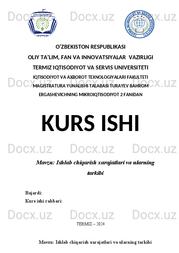 O‘ZBEKISTON RESPUBLIKASI 
OLIY  TA’LIM, FAN  VA INNOVATSIYALAR  VAZIRLIGI
TERMIZ IQTISODIYOT VA SERVIS UNIVERSITETI
IQTISODIYOT VA AXBOROT TEXNOLOGIYALARI FAKULTETI
MAGISTRATURA YUNALISHI TALABASI TURAYEV BAHROM
ERGASHEVICHNING MIKROIQTISODIYOT 2 FANIDAN
KURS ISHI
Mavzu: Ishlab chiqarish xarajatlari va ularning
tarkibi
Bajardi:
Kurs ishi rahbari:
TERMIZ – 2024
Mavzu: Ishlab chiqarish xarajatlari va ularning tarkibi 