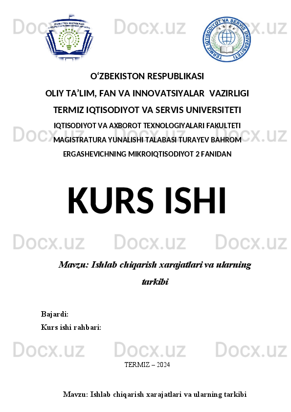 O‘ZBEKISTON RESPUBLIKASI 
OLIY  TA’LIM, FAN  VA INNOVATSIYALAR  VAZIRLIGI
TERMIZ IQTISODIYOT VA SERVIS UNIVERSITETI
IQTISODIYOT VA AXBOROT TEXNOLOGIYALARI FAKULTETI
MAGISTRATURA YUNALISHI TALABASI TURAYEV BAHROM
ERGASHEVICHNING MIKROIQTISODIYOT 2 FANIDAN
KURS ISHI
Mavzu: Ishlab chiqarish xarajatlari va ularning
tarkibi
Bajardi:
Kurs ishi rahbari:
TERMIZ – 2024
Mavzu: Ishlab chiqarish xarajatlari va ularning tarkibi