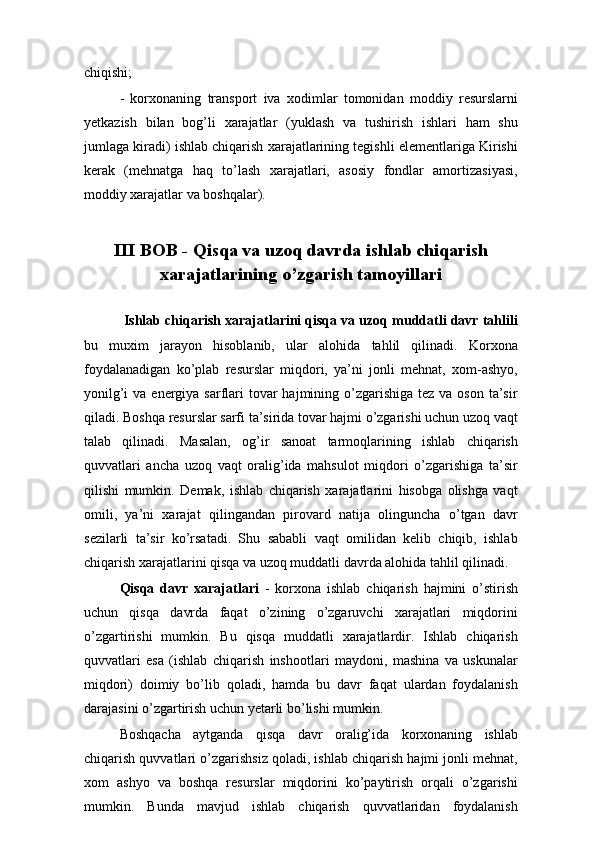 chiqishi;
-   korxonaning   transport   iva   xodimlar   tomonidan   moddiy   resurslarni
yetkazish   bilan   bog’li   xarajatlar   (yuklash   va   tushirish   ishlari   ham   shu
jumlaga kiradi) ishlab chiqarish xarajatlarining tegishli elementlariga Kirishi
kerak   (mehnatga   haq   to’lash   xarajatlari,   asosiy   fondlar   amortizasiyasi,
moddiy xarajatlar va boshqalar).
III BOB - Qisqa va uzoq davrda ishlab chiqarish
xarajatlarining o’zgarish tamoyillari
  Ishlab chiqarish xarajatlarini qisqa va uzoq muddatli davr tahlili
bu   muxim   jarayon   hisoblanib,   ular   alohida   tahlil   qilinadi.   Korxona
foydalanadigan   ko’plab   resurslar   miqdori,   ya’ni   jonli   mehnat,   xom-ashyo,
yonilg’i  va energiya sarflari  tovar  hajmining o’zgarishiga tez va  oson ta’sir
qiladi. Boshqa resurslar sarfi ta’sirida tovar hajmi o’zgarishi uchun uzoq vaqt
talab   qilinadi.   Masalan,   og’ir   sanoat   tarmoqlarining   ishlab   chiqarish
quvvatlari   ancha   uzoq   vaqt   oralig’ida   mahsulot   miqdori   o’zgarishiga   ta’sir
qilishi   mumkin.   Demak,   ishlab   chiqarish   xarajatlarini   hisobga   olishga   vaqt
omili,   ya’ni   xarajat   qilingandan   pirovard   natija   olinguncha   o’tgan   davr
sezilarli   ta’sir   ko’rsatadi.   Shu   sababli   vaqt   omilidan   kelib   chiqib,   ishlab
chiqarish xarajatlarini qisqa va uzoq muddatli davrda alohida tahlil qilinadi.
Qisqa   davr   xarajatlari   -   korxona   ishlab   chiqarish   hajmini   o’stirish
uchun   qisqa   davrda   faqat   o’zining   o’zgaruvchi   xarajatlari   miqdorini
o’zgartirishi   mumkin.   Bu   qisqa   muddatli   xarajatlardir.   Ishlab   chiqarish
quvvatlari   esa   (ishlab   chiqarish   inshootlari   maydoni,   mashina   va   uskunalar
miqdori)   doimiy   bo’lib   qoladi,   hamda   bu   davr   faqat   ulardan   foydalanish
darajasini o’zgartirish uchun yetarli bo’lishi mumkin.
Boshqacha   aytganda   qisqa   davr   oralig’ida   korxonaning   ishlab
chiqarish quvvatlari o’zgarishsiz qoladi, ishlab chiqarish hajmi jonli mehnat,
xom   ashyo   va   boshqa   resurslar   miqdorini   ko’paytirish   orqali   o’zgarishi
mumkin.   Bunda   mavjud   ishlab   chiqarish   quvvatlaridan   foydalanish 