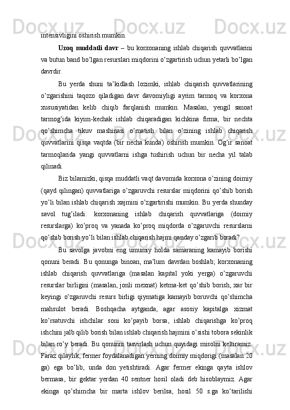 intensivligini oshirish mumkin.
Uzoq   muddatli   davr   –   bu   korxonaning   ishlab   chiqarish   quvvatlarini
va butun band bo’lgan resurslari miqdorini o’zgartirish uchun yetarli bo’lgan
davrdir.
Bu   yerda   shuni   ta’kidlash   lozimki,   ishlab   chiqarish   quvvatlarining
o’zgarishini   taqozo   qiladigan   davr   davomiyligi   ayrim   tarmoq   va   korxona
xususiyatidan   kelib   chiqib   farqlanish   mumkin.   Masalan,   yengil   sanoat
tarmog’ida   kiyim-kechak   ishlab   chiqaradigan   kichkina   firma,   bir   nechta
qo’shimcha   tikuv   mashinasi   o’rnatish   bilan   o’zining   ishlab   chiqarish
quvvatlarini   qisqa   vaqtda   (bir   necha   kunda)   oshirish   mumkin.   Og’ir   sanoat
tarmoqlarida   yangi   quvvatlarni   ishga   tushirish   uchun   bir   necha   yil   talab
qilinadi.
Biz bilamizki, qisqa muddatli vaqt davomida korxona o’zining doimiy
(qayd  qilingan)  quvvatlariga o’zgaruvchi  resurslar   miqdorini   qo’shib  borish
yo’li bilan ishlab chiqarish xajmini o’zgartirishi mumkin. Bu yerda shunday
savol   tug’iladi:   korxonaning   ishlab   chiqarish   quvvatlariga   (doimiy
resurslarga)   ko’proq   va   yanada   ko’proq   miqdorda   o’zgaruvchi   resurslarni
qo’shib borish yo’li bilan ishlab chiqarish hajmi qanday o’zgarib boradi?
Bu   savolga   javobni   eng   umumiy   holda   samaraning   kamayib   borishi
qonuni   beradi.   Bu   qonunga   binoan,   ma’lum   davrdan   boshlab;   korxonaning
ishlab   chiqarish   quvvatlariga   (masalan   kapital   yoki   yerga)   o’zgaruvchi
resurslar   birligini   (masalan,   jonli   mexnat)   ketma-ket   qo’shib   borish,   xar   bir
keyingi   o’zgaruvchi   resurs   birligi   qiymatiga   kamayib   boruvchi   qo’shimcha
mahsulot   beradi.   Boshqacha   aytganda,   agar   asosiy   kapitalga   xizmat
ko’rsatuvchi   ishchilar   soni   ko’payib   borsa,   ishlab   chiqarishga   ko’proq
ishchini jalb qilib borish bilan ishlab chiqarish hajmini o’sishi tobora sekinlik
bilan ro’y beradi. Bu qonunni tasvirlash uchun quyidagi misolni keltiramiz.
Faraz qilaylik, fermer foydalanadigan yerning doimiy miqdorigi (masalan 20
ga)   ega   bo’lib,   unda   don   yetishtiradi.   Agar   fermer   ekinga   qayta   ishlov
bermasa,   bir   gektar   yerdan   40   sentner   hosil   oladi   deb   hisoblaymiz.   Agar
ekinga   qo’shimcha   bir   marta   ishlov   berilsa,   hosil   50   s.ga   ko’tarilishi 