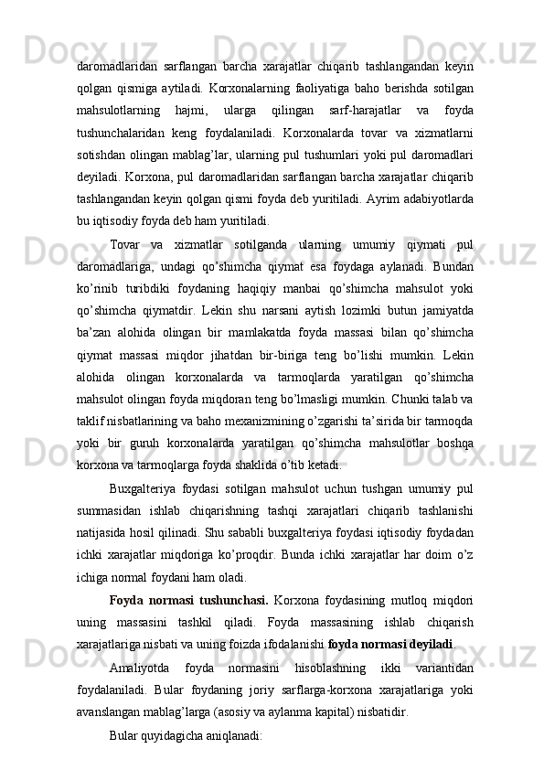 daromadlaridan   sarflangan   barcha   xarajatlar   chiqarib   tashlangandan   keyin
qolgan   qismiga   aytiladi.   Korxonalarning   faoliyatiga   baho   berishda   sotilgan
mahsulotlarning   hajmi,   ularga   qilingan   sarf-harajatlar   va   foyda
tushunchalaridan   keng   foydalaniladi.   Korxonalarda   tovar   va   xizmatlarni
sotishdan   olingan   mablag’lar,   ularning   pul   tushumlari   yoki   pul   daromadlari
deyiladi. Korxona, pul daromadlaridan sarflangan barcha xarajatlar chiqarib
tashlangandan keyin qolgan qismi foyda deb yuritiladi. Ayrim adabiyotlarda
bu iqtisodiy foyda deb ham yuritiladi.
Tovar   va   xizmatlar   sotilganda   ularning   umumiy   qiymati   pul
daromadlariga,   undagi   qo’shimcha   qiymat   esa   foydaga   aylanadi.   Bundan
ko’rinib   turibdiki   foydaning   haqiqiy   manbai   qo’shimcha   mahsulot   yoki
qo’shimcha   qiymatdir.   Lekin   shu   narsani   aytish   lozimki   butun   jamiyatda
ba’zan   alohida   olingan   bir   mamlakatda   foyda   massasi   bilan   qo’shimcha
qiymat   massasi   miqdor   jihatdan   bir-biriga   teng   bo’lishi   mumkin.   Lekin
alohida   olingan   korxonalarda   va   tarmoqlarda   yaratilgan   qo’shimcha
mahsulot olingan foyda miqdoran teng bo’lmasligi mumkin. Chunki talab va
taklif nisbatlarining va baho mexanizmining o’zgarishi ta’sirida bir tarmoqda
yoki   bir   guruh   korxonalarda   yaratilgan   qo’shimcha   mahsulotlar   boshqa
korxona va tarmoqlarga foyda shaklida o’tib ketadi.
Buxgalteriya   foydasi   sotilgan   mahsulot   uchun   tushgan   umumiy   pul
summasidan   ishlab   chiqarishning   tashqi   xarajatlari   chiqarib   tashlanishi
natijasida hosil qilinadi. Shu sababli buxgalteriya foydasi iqtisodiy foydadan
ichki   xarajatlar   miqdoriga   ko’proqdir.   Bunda   ichki   xarajatlar   har   doim   o’z
ichiga normal foydani ham oladi.
Foyda   normasi   tushunchasi .   Korxona   foydasining   mutloq   miqdori
uning   massasini   tashkil   qiladi.   Foyda   massasining   ishlab   chiqarish
xarajatlariga nisbati va uning foizda ifodalanishi  foyda normasi deyiladi .
Amaliyotda   foyda   normasini   hisoblashning   ikki   variantidan
foydalaniladi.   Bular   foydaning   joriy   sarflarga-korxona   xarajatlariga   yoki
avanslangan mablag’larga (asosiy va aylanma kapital) nisbatidir.
Bular quyidagicha aniqlanadi: 