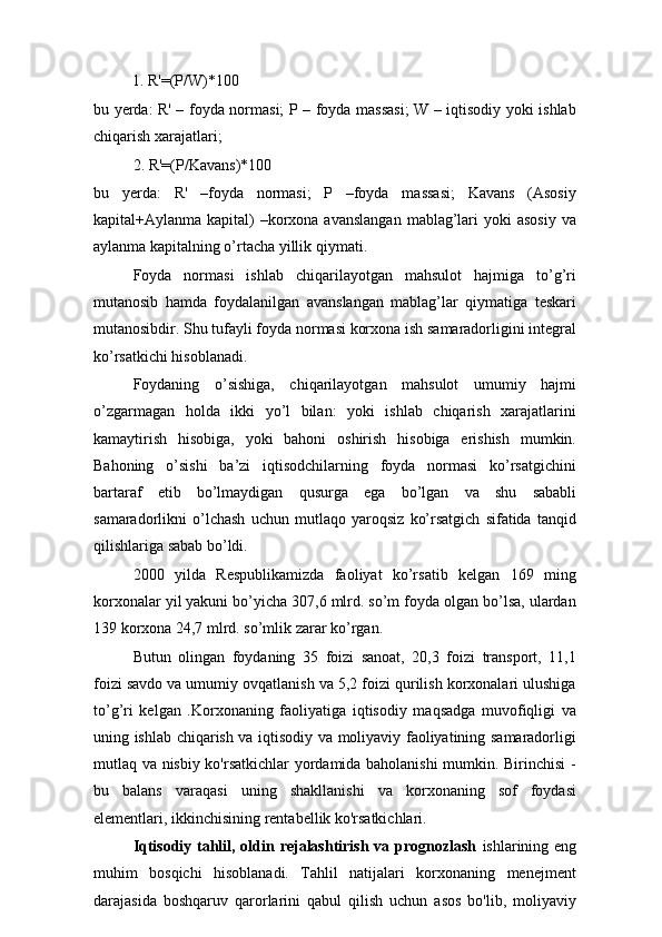           1. R'=(P/W)*100      
bu yerda: R' – foyda normasi; P – foyda massasi;  W – iqtisodiy yoki ishlab
chiqarish xarajatlari;
2. R'=(P/Kavans)*100
bu   yerda:   R'   –foyda   normasi;   P   –foyda   massasi;   Kavans   (Asosiy
kapital+Aylanma kapital)  –korxona avanslangan  mablag’lari  yoki  asosiy  va
aylanma kapitalning o’rtacha yillik qiymati.
Foyda   normasi   ishlab   chiqarilayotgan   mahsulot   hajmiga   to’g’ri
mutanosib   hamda   foydalanilgan   avanslangan   mablag’lar   qiymatiga   teskari
mutanosibdir. Shu tufayli foyda normasi korxona ish samaradorligini integral
ko’rsatkichi hisoblanadi.
Foydaning   o’sishiga,   chiqarilayotgan   mahsulot   umumiy   hajmi
o’zgarmagan   holda   ikki   yo’l   bilan:   yoki   ishlab   chiqarish   xarajatlarini
kamaytirish   hisobiga,   yoki   bahoni   oshirish   hisobiga   erishish   mumkin.
Bahoning   o’sishi   ba’zi   iqtisodchilarning   foyda   normasi   ko’rsatgichini
bartaraf   etib   bo’lmaydigan   qusurga   ega   bo’lgan   va   shu   sababli
samaradorlikni   o’lchash   uchun   mutlaqo   yaroqsiz   ko’rsatgich   sifatida   tanqid
qilishlariga sabab bo’ldi.
2000   yilda   Respublikamizda   faoliyat   ko’rsatib   kelgan   169   ming
korxonalar yil yakuni bo’yicha 307,6 mlrd. so’m foyda olgan bo’lsa, ulardan
139 korxona 24,7 mlrd. so’mlik zarar ko’rgan.
Butun   olingan   foydaning   35   foizi   sanoat,   20,3   foizi   transport,   11,1
foizi savdo va umumiy ovqatlanish va 5,2 foizi qurilish korxonalari ulushiga
to’g’ri   kelgan   .Korxonaning   faoliyatiga   iqtisodiy   maqsadga   muvofiqligi   va
uning ishlab chiqarish va iqtisodiy va moliyaviy faoliyatining samaradorligi
mutlaq va nisbiy ko'rsatkichlar yordamida baholanishi  mumkin. Birinchisi  -
bu   balans   varaqasi   uning   shakllanishi   va   korxonaning   sof   foydasi
elementlari, ikkinchisining rentabellik ko'rsatkichlari.
Iqtisodiy tahlil, oldin rejalashtirish va prognozlash   ishlarining eng
muhim   bosqichi   hisoblanadi.   Tahlil   natijalari   korxonaning   menejment
darajasida   boshqaruv   qarorlarini   qabul   qilish   uchun   asos   bo'lib,   moliyaviy 