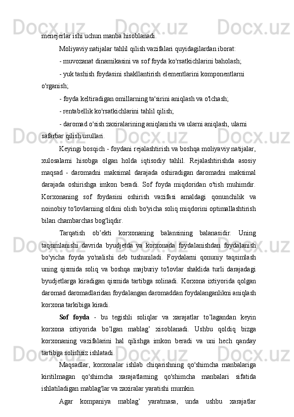 menejerlar ishi uchun manba hisoblanadi.
Moliyaviy natijalar tahlil qilish vazifalari quyidagilardan iborat:
- muvozanat dinamikasini va sof foyda ko'rsatkichlarini baholash;
- yuk tashish foydasini shakllantirish elementlarini komponentlarni 
o'rganish;
- foyda keltiradigan omillarning ta'sirini aniqlash va o'lchash;
- rentabellik ko'rsatkichlarini tahlil qilish;
- daromad o'sish zaxiralarining aniqlanishi va ularni aniqlash, ularni 
safarbar qilish usullari.
Keyingi bosqich - foydani rejalashtirish va boshqa moliyaviy natijalar,
xulosalarni   hisobga   olgan   holda   iqtisodiy   tahlil.   Rejalashtirishda   asosiy
maqsad   -   daromadni   maksimal   darajada   oshiradigan   daromadni   maksimal
darajada   oshirishga   imkon   beradi.   Sof   foyda   miqdoridan   o'tish   muhimdir.
Korxonaning   sof   foydasini   oshirish   vazifasi   amaldagi   qonunchilik   va
noinobiy to'lovlarning oldini olish bo'yicha soliq miqdorini optimallashtirish
bilan chambarchas bog'liqdir.
Tarqatish   ob’ekti   korxonaning   balansining   balanasidir.   Uning
taqsimlanishi   davrida   byudjetda   va   korxonada   foydalanishdan   foydalanish
bo'yicha   foyda   yo'nalishi   deb   tushuniladi.   Foydalarni   qonuniy   taqsimlash
uning   qismida   soliq   va   boshqa   majburiy   to'lovlar   shaklida   turli   darajadagi
byudjetlarga   kiradigan  qismida   tartibga  solinadi.   Korxona  ixtiyorida  qolgan
daromad daromadlaridan foydalangan daromaddan foydalanganlikni aniqlash
korxona tarkibiga kiradi.
Sof   foyda   -   bu   tegishli   soliqlar   va   xarajatlar   to’lagandan   keyin
korxona   ixtiyorida   bo’lgan   mablag’   xisoblanadi.   Ushbu   qoldiq   bizga
korxonaning   vazifalarini   hal   qilishga   imkon   beradi   va   uni   hech   qanday
tartibga solishsiz ishlatadi.
Maqsadlar,   korxonalar   ishlab   chiqarishning   qo'shimcha   manbalariga
kiritilmagan   qo'shimcha   xarajatlarning   qo'shimcha   manbalari   sifatida
ishlatiladigan mablag'lar va zaxiralar yaratishi mumkin.
Agar   kompaniya   mablag’   yaratmasa,   unda   ushbu   xarajatlar 