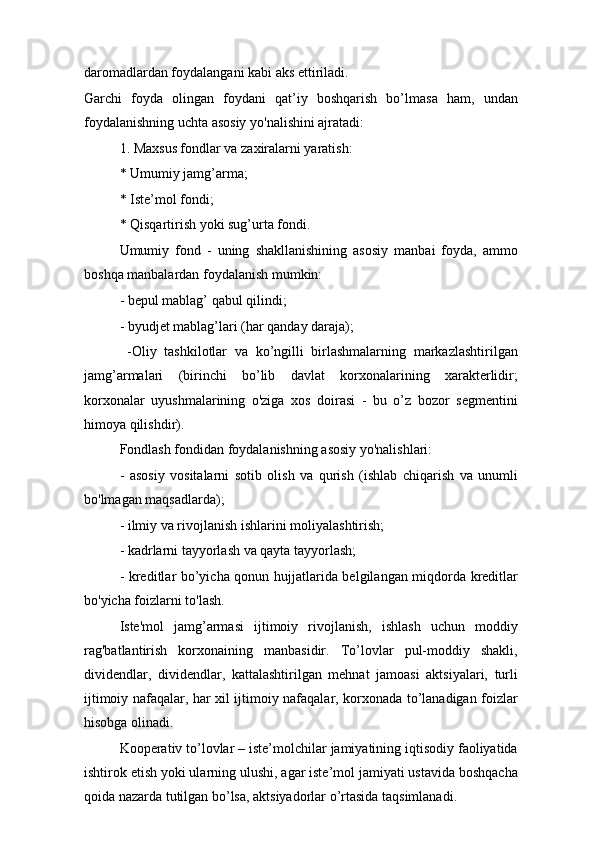 daromadlardan foydalangani kabi aks ettiriladi.
Garchi   foyda   olingan   foydani   qat’iy   boshqarish   bo’lmasa   ham,   undan
foydalanishning uchta asosiy yo'nalishini ajratadi:
1. Maxsus fondlar va zaxiralarni yaratish:
* Umumiy jamg’arma;
* Iste’mol fondi;
* Qisqartirish yoki sug’urta fondi.
Umumiy   fond   -   uning   shakllanishining   asosiy   manbai   foyda,   ammo
boshqa manbalardan foydalanish mumkin:
- bepul mablag’ qabul qilindi;
- byudjet mablag’lari (har qanday daraja);
  -Oliy   tashkilotlar   va   ko’ngilli   birlashmalarning   markazlashtirilgan
jamg’armalari   (birinchi   bo’lib   davlat   korxonalarining   xarakterlidir;
korxonalar   uyushmalarining   o'ziga   xos   doirasi   -   bu   o’z   bozor   segmentini
himoya qilishdir).
Fondlash fondidan foydalanishning asosiy yo'nalishlari:
-   asosiy   vositalarni   sotib   olish   va   qurish   (ishlab   chiqarish   va   unumli
bo'lmagan maqsadlarda);
- ilmiy va rivojlanish ishlarini moliyalashtirish;
- kadrlarni tayyorlash va qayta tayyorlash;
- kreditlar bo’yicha qonun hujjatlarida belgilangan miqdorda kreditlar
bo'yicha foizlarni to'lash.
Iste'mol   jamg’armasi   ijtimoiy   rivojlanish,   ishlash   uchun   moddiy
rag'batlantirish   korxonaining   manbasidir.   To’lovlar   pul-moddiy   shakli,
dividendlar,   dividendlar,   kattalashtirilgan   mehnat   jamoasi   aktsiyalari,   turli
ijtimoiy nafaqalar, har xil ijtimoiy nafaqalar, korxonada to’lanadigan foizlar
hisobga olinadi.
Kooperativ to’lovlar – iste’molchilar jamiyatining iqtisodiy faoliyatida
ishtirok etish yoki ularning ulushi, agar iste’mol jamiyati ustavida boshqacha
qoida nazarda tutilgan bo’lsa, aktsiyadorlar o’rtasida taqsimlanadi. 