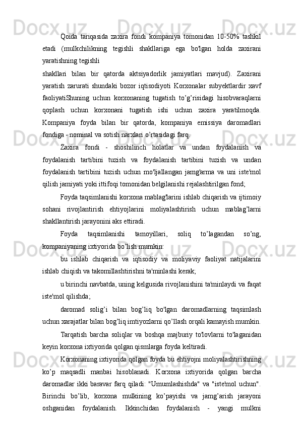 Qoida   tariqasida   zaxira   fondi   kompaniya   tomonidan   10-50%   tashkil
etadi   (mulkchilikning   tegishli   shakllariga   ega   bo'lgan   holda   zaxirani
yaratishning tegishli
shakllari   bilan   bir   qatorda   aktsiyadorlik   jamiyatlari   mavjud).   Zaxirani
yaratish   zarurati   shundaki   bozor   iqtisodiyoti   Korxonalar   subyektlardir   xavf
faoliyatiShuning   uchun   korxonaning   tugatish   to’g’risidagi   hisobvaraqlarni
qoplash   uchun   korxonani   tugatish   ishi   uchun   zaxira   yaratilmoqda.
Kompaniya   foyda   bilan   bir   qatorda,   kompaniya   emissiya   daromadlari
fondiga - nominal va sotish narxlari o’rtasidagi farq.
Zaxira   fondi   -   shoshilinch   holatlar   va   undan   foydalanish   va
foydalanish   tartibini   tuzish   va   foydalanish   tartibini   tuzish   va   undan
foydalanish   tartibini   tuzish   uchun   mo'ljallangan   jamg'arma   va   uni   iste'mol
qilish jamiyati yoki ittifoqi tomonidan belgilanishi rejalashtirilgan fond;
Foyda taqsimlanishi korxona mablag'larini ishlab chiqarish va ijtimoiy
sohani   rivojlantirish   ehtiyojlarini   moliyalashtirish   uchun   mablag’larni
shakllantirish jarayonini aks ettiradi.
Foyda   taqsimlanishi   tamoyillari,   soliq   to’lagandan   so’ng,
kompaniyaning ixtiyorida bo’lish mumkin:
bu   ishlab   chiqarish   va   iqtisodiy   va   moliyaviy   faoliyat   natijalarini
ishlab chiqish va takomillashtirishni ta'minlashi kerak;
u birinchi navbatda, uning kelgusida rivojlanishini ta'minlaydi va faqat
iste'mol qilishda;
daromad   solig’i   bilan   bog’liq   bo'lgan   daromadlarning   taqsimlash
uchun xarajatlar bilan bog’liq imtiyozlarni qo’llash orqali kamayish mumkin.
Tarqatish   barcha   soliqlar   va   boshqa   majburiy   to'lovlarni   to'laganidan
keyin korxona ixtiyorida qolgan qismlarga foyda keltiradi.
Korxonaning ixtiyorida qolgan foyda bu ehtiyojni moliyalashtirishning
ko’p   maqsadli   manbai   hisoblanadi.   Korxona   ixtiyorida   qolgan   barcha
daromadlar   ikki  baravar  farq qiladi:  "Umumlashishda"  va  "iste'mol  uchun".
Birinchi   bo’lib,   korxona   mulkining   ko’payishi   va   jamg’arish   jarayoni
oshganidan   foydalanish.   Ikkinchidan   foydalanish   -   yangi   mulkni 