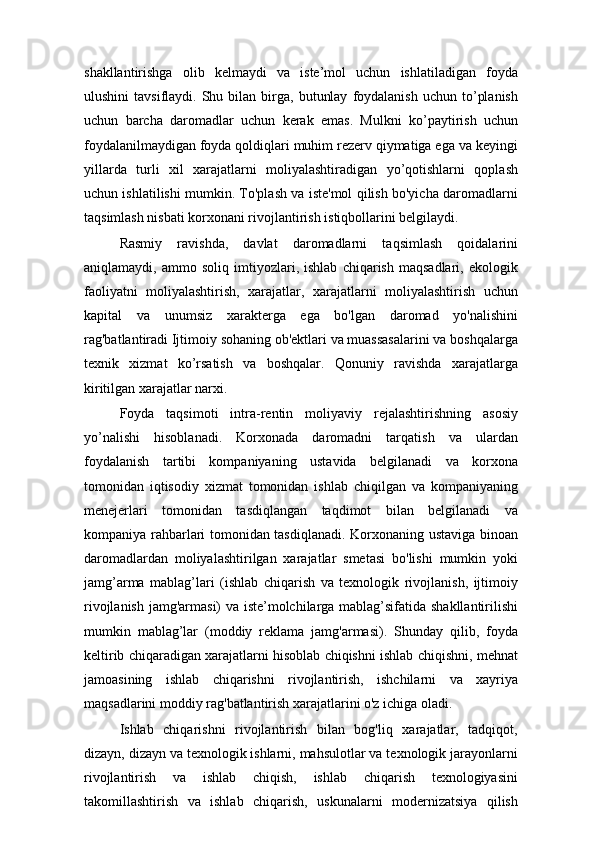 shakllantirishga   olib   kelmaydi   va   iste’mol   uchun   ishlatiladigan   foyda
ulushini  tavsiflaydi.  Shu  bilan  birga,   butunlay   foydalanish   uchun  to’planish
uchun   barcha   daromadlar   uchun   kerak   emas.   Mulkni   ko’paytirish   uchun
foydalanilmaydigan foyda qoldiqlari muhim rezerv qiymatiga ega va keyingi
yillarda   turli   xil   xarajatlarni   moliyalashtiradigan   yo’qotishlarni   qoplash
uchun ishlatilishi mumkin. To'plash va iste'mol qilish bo'yicha daromadlarni
taqsimlash nisbati korxonani rivojlantirish istiqbollarini belgilaydi.
Rasmiy   ravishda,   davlat   daromadlarni   taqsimlash   qoidalarini
aniqlamaydi,   ammo   soliq   imtiyozlari,   ishlab   chiqarish   maqsadlari,   ekologik
faoliyatni   moliyalashtirish,   xarajatlar,   xarajatlarni   moliyalashtirish   uchun
kapital   va   unumsiz   xarakterga   ega   bo'lgan   daromad   yo'nalishini
rag'batlantiradi Ijtimoiy sohaning ob'ektlari va muassasalarini va boshqalarga
texnik   xizmat   ko’rsatish   va   boshqalar.   Qonuniy   ravishda   xarajatlarga
kiritilgan xarajatlar narxi.
Foyda   taqsimoti   intra-rentin   moliyaviy   rejalashtirishning   asosiy
yo’nalishi   hisoblanadi.   Korxonada   daromadni   tarqatish   va   ulardan
foydalanish   tartibi   kompaniyaning   ustavida   belgilanadi   va   korxona
tomonidan   iqtisodiy   xizmat   tomonidan   ishlab   chiqilgan   va   kompaniyaning
menejerlari   tomonidan   tasdiqlangan   taqdimot   bilan   belgilanadi   va
kompaniya rahbarlari tomonidan tasdiqlanadi. Korxonaning ustaviga binoan
daromadlardan   moliyalashtirilgan   xarajatlar   smetasi   bo'lishi   mumkin   yoki
jamg’arma   mablag’lari   (ishlab   chiqarish   va   texnologik   rivojlanish,   ijtimoiy
rivojlanish jamg'armasi) va iste’molchilarga mablag’sifatida shakllantirilishi
mumkin   mablag’lar   (moddiy   reklama   jamg'armasi).   Shunday   qilib,   foyda
keltirib chiqaradigan xarajatlarni hisoblab chiqishni ishlab chiqishni, mehnat
jamoasining   ishlab   chiqarishni   rivojlantirish,   ishchilarni   va   xayriya
maqsadlarini moddiy rag'batlantirish xarajatlarini o'z ichiga oladi.
Ishlab   chiqarishni   rivojlantirish   bilan   bog'liq   xarajatlar,   tadqiqot,
dizayn, dizayn va texnologik ishlarni, mahsulotlar va texnologik jarayonlarni
rivojlantirish   va   ishlab   chiqish,   ishlab   chiqarish   texnologiyasini
takomillashtirish   va   ishlab   chiqarish,   uskunalarni   modernizatsiya   qilish 