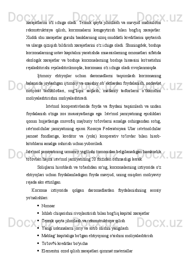 xarajatlarini   o'z   ichiga   oladi.   Texnik   qayta   jihozlash   va   mavjud   mahsulotni
rekonstruktsiya   qilish,   korxonalarni   kengaytirish   bilan   bog'liq   xarajatlar.
Xuddi shu xarajatlar guruhi banklarning uzoq muddatli kreditlarini qaytarish
va ularga qiziqish bildirish xarajatlarini o'z ichiga oladi. Shuningdek, boshqa
korxonalarning ustav kapitalini yaratishda muassislarning omonatlari sifatida
ekologik   xarajatlar   va   boshqa   korxonalarning   boshqa   hissasini   ko'rsatishni
rejalashtirishi rejalashtirilmoqda, korxonani o'z ichiga oladi rivojlanmoqda.
Ijtimoiy   ehtiyojlar   uchun   daromadlarni   taqsimlash   korxonaning
balansida joylashgan ijtimoiy va maishiy ob’ektlardan foydalanish, nodavlat
notijorat   tashkilotlari,   sog’liqni   saqlash,   madaniy   tadbirlarni   o’tkazishni
moliyalashtirishni moliyalashtiradi.
                      Iste'mol   kooperativlarida   foyda   va   foydani   taqsimlash   va   undan
foydalanish   o'ziga   xos   xususiyatlariga   ega.   Iste'mol   jamiyatining   episliklari
qonun   hujjatlariga   muvofiq   majburiy   to'lovlarni   amalga   oshirgandan   so'ng,
iste'molchilar   jamiyatining   epissi   Rossiya   Federatsiyasi   Ular   iste'molchilar
jamoat   fondlariga,   kreditor   va   (yoki)   kooperativ   to'lovlar   bilan   hisob-
kitoblarni amalga oshirish uchun yuboriladi.
Iste'mol jamiyatining umumiy yig'ilishi tomonidan belgilanadigan hamkorlik
to'lovlari hajmi iste'mol jamiyatining 20 foizidan oshmasligi kerak.
Soliqlarni hisoblash va to'lashdan so'ng, korxonalarning ixtiyorida o'z
ehtiyojlari   uchun   foydalaniladigan   foyda   mavjud,   uning   miqdori   moliyaviy
rejada aks ettirilgan.
Korxona   ixtiyorida   qolgan   daromadlardan   foydalanishning   asosiy
yo'nalishlari:
 Nimoar
 Ishlab chiqarishni rivojlantirish bilan bog'liq kapital xarajatlar
 Texnik qayta jihozlash va rekonstruktsiya qilish
 Yangi uskunalarni joriy va sotib olishni yangilash
 Mablag' kapitaliga bo'lgan ehtiyojning o'sishini moliyalashtirish
 To'lov% kreditlar bo'yicha
 Elementni ozod qilish xarajatlari qimmat materiallar 