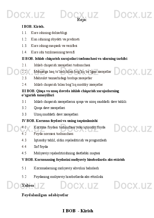 Reja:
I BOB. Kirish.
1.1. Kurs ishining dolzarbligi
1.2. Kun ishining obyekti va predmeti
1.3. Kurs ishing maqsadi va vazifasi
1.4. Kurs ishi tuzilmasining tavsifi
II BOB.  Ishlab chiqarish xarajatlari tushunchasi va ularning tarkibi
2.1. Ishlab chiqarish xarajatlari tushunchasi
2.2. Mehnatga haq to’lash bilan bog’liq bo’lgan xarajatlar
2.3. Mahsulot tannarhidagi boshqa xarajatlar 
2.4. Ishlab chiqarish bilan bog’liq moddiy xarajatlar
III BOB.  Qisqa va uzoq davrda ishlab chiqarish xarajatlarning 
o’zgarish tamoyillari
3.1 Ishlab chiqarish xarajatlarini qisqa va uzoq muddatli davr tahlili
3.2 Qisqa davr xarajatlari
3.3 Uzoq muddatli davr xarajatlari
IV BOB.  Korxona foydasi va uning taqsimlanishi
4.1 Korxona foydasi tushinchasi yoki iqtisodiy foyda
4.2 Foyda normasi tushunchasi
4.3   Iqtisodiy tahlil, oldin rejalashtirish va prognozlash
4.4 Sof foyda
4.5 Moliyaviy rejalashtirishning dastlabki nuqtasi
V BOB. Korxonaning foydasini moliyaviy hisobotlarda aks ettirish  
5.1 Korxonalarning moliyaviy ahvolini baholash
5.2 Foydaning moliyaviy hisobotlarda aks ettirilishi
Xulosa
Foydalanilgan adabiyotlar
I BOB  - Kirish 