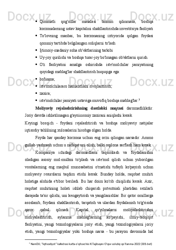  Qimmatli   qog'ozlar   masalasi   taxmin   qilinmasa,   boshqa
korxonalarning ustav kapitalini shakllantirishda investitsiya faoliyati
 To'lovning   manbai,   bu   korxonaning   ixtiyorida   qolgan   foydasi
qonuniy tartibda belgilangan soliqlarni to'lash
 Ijtimoiy-madaniy soha ob'ektlarining tarkibi
 Uy-joy qurilishi va boshqa turar-joy bo'lmagan ob'ektlarni qurish.
 O'z   faoliyatini   amalga   oshirishda   iste'molchilar   jamiyatining
quyidagi mablag'lar shakllantirish huquqiga ega:
 bo'linma;
 iste'molchilararo hamkorlikni rivojlantirish;
 zaxira;
 iste'molchilar jamiyati ustaviga muvofiq boshqa mablag'lar. 3
Moliyaviy   rejalashtirishning   dastlabki   nuqtasi   daromadlilikdir.
Joriy davrda ishlatilmagan g'ayriinsoniy zaxirani aniqlashi kerak.
Keyingi   bosqich   -   foydani   rejalashtirish   va   boshqa   moliyaviy   natijalar
iqtisodiy tahlilning xulosalarini hisobga olgan holda.
Foyda   har   qanday   korxona   uchun   eng   orzu   qilingan   narsadir.   Ammo
gullab-yashnash uchun u nafaqat uni olish, balki oqilona sarflash ham kerak.
Kompaniya   ichidagi   daromadlarni   taqsimlash   va   foydalanishni
oladigan   asosiy   mol-mulkni   to'plash   va   iste'mol   qilish   uchun   yuborilgan
vositalarning   eng   maqbul   munosabatini   o'rnatishi   tufayli   ko'payish   uchun
moliyaviy   resurslarni   taqdim   etishi   kerak.   Bunday   holda,   raqobat   muhiti
holatiga   alohida   e'tibor   beriladi.   Bu   har   doim   ko'rib   chiqilishi   kerak.   Axir,
raqobat   muhitining   holati   ishlab   chiqarish   potentsiali   jihatidan   sezilarli
darajada ta'sir qilishi, uni kengaytirish va yangilanishlar. Bir qator omillarga
asoslanib, foydani  shakllantirish, tarqatish va ulardan foydalanish to'g'risida
qaror   qabul   qilinadi.   Kapital   qo'yilmalarni   moliyalashtirishni
moliyalashtirish,   aylanma   mablag'larning   ko'payishi,   ilmiy-tadqiqot
faoliyatini,   yangi   texnologiyalarni   joriy   etish,   yangi   texnologiyalarni   joriy
etish,   yangi   texnologiyalar   yoki   boshqa   narsa   -   bu   jarayon   davomida   hal
3
  NamDU, “Iqtisodiyot” kafedrasi katta o’qituvchisi K.Tajibayev O‘quv uslubiy qo‘llanma-2022 (301-bet) 