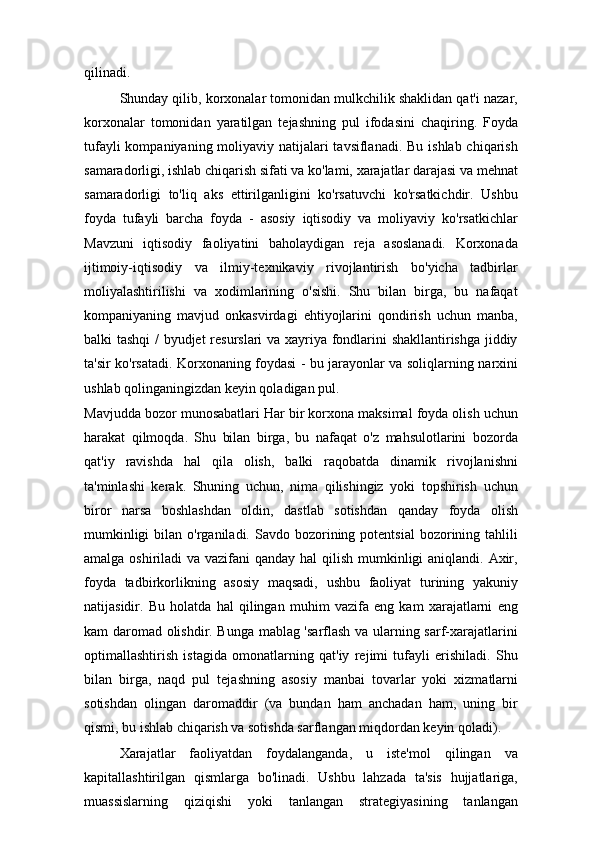 qilinadi.
Shunday qilib, korxonalar tomonidan mulkchilik shaklidan qat'i nazar,
korxonalar   tomonidan   yaratilgan   tejashning   pul   ifodasini   chaqiring.   Foyda
tufayli  kompaniyaning moliyaviy natijalari  tavsiflanadi. Bu ishlab chiqarish
samaradorligi, ishlab chiqarish sifati va ko'lami, xarajatlar darajasi va mehnat
samaradorligi   to'liq   aks   ettirilganligini   ko'rsatuvchi   ko'rsatkichdir.   Ushbu
foyda   tufayli   barcha   foyda   -   asosiy   iqtisodiy   va   moliyaviy   ko'rsatkichlar
Mavzuni   iqtisodiy   faoliyatini   baholaydigan   reja   asoslanadi.   Korxonada
ijtimoiy-iqtisodiy   va   ilmiy-texnikaviy   rivojlantirish   bo'yicha   tadbirlar
moliyalashtirilishi   va   xodimlarining   o'sishi.   Shu   bilan   birga,   bu   nafaqat
kompaniyaning   mavjud   onkasvirdagi   ehtiyojlarini   qondirish   uchun   manba,
balki tashqi  / byudjet resurslari va xayriya fondlarini shakllantirishga jiddiy
ta'sir ko'rsatadi. Korxonaning foydasi - bu jarayonlar va soliqlarning narxini
ushlab qolinganingizdan keyin qoladigan pul.
Mavjudda bozor munosabatlari Har bir korxona maksimal foyda olish uchun
harakat   qilmoqda.   Shu   bilan   birga,   bu   nafaqat   o'z   mahsulotlarini   bozorda
qat'iy   ravishda   hal   qila   olish,   balki   raqobatda   dinamik   rivojlanishni
ta'minlashi   kerak.   Shuning   uchun,   nima   qilishingiz   yoki   topshirish   uchun
biror   narsa   boshlashdan   oldin,   dastlab   sotishdan   qanday   foyda   olish
mumkinligi   bilan o'rganiladi.  Savdo bozorining potentsial  bozorining tahlili
amalga oshiriladi  va vazifani qanday hal  qilish mumkinligi aniqlandi. Axir,
foyda   tadbirkorlikning   asosiy   maqsadi,   ushbu   faoliyat   turining   yakuniy
natijasidir.   Bu   holatda   hal   qilingan   muhim   vazifa   eng   kam   xarajatlarni   eng
kam daromad olishdir. Bunga mablag 'sarflash va ularning sarf-xarajatlarini
optimallashtirish   istagida   omonatlarning   qat'iy   rejimi   tufayli   erishiladi.   Shu
bilan   birga,   naqd   pul   tejashning   asosiy   manbai   tovarlar   yoki   xizmatlarni
sotishdan   olingan   daromaddir   (va   bundan   ham   anchadan   ham,   uning   bir
qismi, bu ishlab chiqarish va sotishda sarflangan miqdordan keyin qoladi). 
Xarajatlar   faoliyatdan   foydalanganda,   u   iste'mol   qilingan   va
kapitallashtirilgan   qismlarga   bo'linadi.   Ushbu   lahzada   ta'sis   hujjatlariga,
muassislarning   qiziqishi   yoki   tanlangan   strategiyasining   tanlangan 