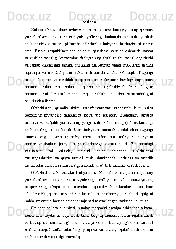 Xulosa
Xulosa   o’rnida   shuni   aytamizki   mamlakatimiz   taraqqiyotining   ijtimoiy
yo’naltirilgan   bozori   iqtisodiyoti   yo’lining   tanlanishi   xo’jalik   yuritish
shakllarining xilma-xilligi hamda tadbirkorlik faoliyatini kuchayishini taqozo
etadi. Bu xol respublikamizda ishlab chiqarish va noishlab chiqarish, sanoat
va   qishloq   xo’jaligi   korxonalari   faoliyatining   shakllanishi,   xo’jalik   yuritishi
va   ishlab   chiqarishni   tashkil   etishning   turli-tuman   yangi   shakllarini   tashkil
topishiga   va   o’z   faoliyatini   yuksaltirib   borishiga   olib   kelmoqda.   Bugungi
ishlab   chiqarish   va   noishlab   chiqarish   korxonalarining   kundagi   eng   asosiy
muammolardan   biri   ishlab   chiqarish   va   rejalashtirish   bilan   bog’liq
muammolarni   bartaraf   etishni   orqali   ishlab   chiqarish   samaradorligini
oshirishdan iborat.
O’zbekiston   iqtisodiy   tizimi   transformatsiyasi   raqobatchilik   muhitida
bozorning   mutanosib   talablariga   ko’ra   tub   iqtisodiy   islohotlarni   amalga
oshirish   va   xo’jalik   yuritishning   yangi   ishtirokchilarining   (sub’ektlarining)
shakllanishiga   sabab   bo’ldi.   Ular   faoliyatini   samarali   tashkil   etish   bugungi
kuning   eng   dolzarb   iqtisodiy   masalalaridan   biri   milliy   iqtisodiyotni
modernizatsiyalash   jarayonini   jadallashuviga   xizmat   qiladi.   Bu   boradagi
vazifalarni   hal   etishda,   mavjud   ishlab   chiqarish   sub’ektlarini
xususiylashtirish   va   qayta   tashkil   etish,   shuningdek,   nodavlat   va   yuridik
tashkilotlar ulushlari ishtirok etgan kichik va o’rta firmalarni kiritish lozim.
O’zbekistonda korxonalar faoliyatini shakllanishi va rivojlanishi ijtimoiy
yo’naltirilgan   bozor   iqtisodiyotining   milliy   modeli   xususiyatlari,
xalqimizning   o’ziga   xos   an’analari,   iqtisodiy   ko’nikmalari   bilan   ham
ifodalanadiki, qator ilmiy tadqiqotlarda bu narsa ahamiyatdan chetda qolgani
holda, muammo boshqa davlatlar tajribasiga asoslangan ravishda hal etiladi.
Shundan   xulosa   qilamizki,   bunday   maqsadni   amalga   oshirishda   albatta,
korxonalar   foydasini   taqsimlash   bilan   bog’liq   munosabatlarni   rejalashtirish
va boshqaruv tizimida tig’izliklar yuzaga kelishi, bunday tig’izlikni bartaraf
etishda mavjud usullar bilan birga yangi va zamonaviy rejalashtirish tizimini
shakllantirish maqsadga muvofiq. 