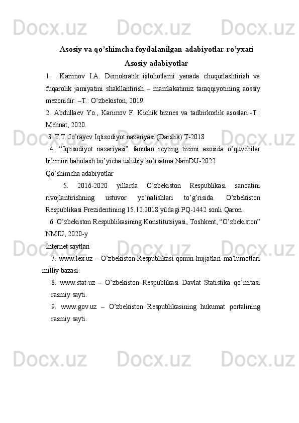 Asosiy va qo’shimcha foydalanilgan adabiyotlar ro’yxati
Asosiy adabiyotlar
1.     Karimov   I.A.   Demokratik   islohotlarni   yanada   chuqurlashtirish   va
fuqarolik   jamiyatini   shakllantirish   –   mamlakatimiz   taraqqiyotining   aossiy
mezonidir. –T.: O’zbekiston, 2019. 
2.   Abdullaev   Yo.,   Karimov   F.   Kichik   biznes   va   tadbirkorlik   asoslari.-T.:
Mehnat, 2020. 
 3. T.T. Jo’rayev Iqtisodiyot nazariyasi (Darslik) T-2018 
  4.   “Iqtisodiyot   nazariyasi”   fanidan   reyting   tizimi   asosida   o’quvchilar
bilimini baholash bo’yicha uslubiy ko’rsatma NamDU-2022
Qo’shimcha adabiyotlar
    5.   2016-2020   yillarda   O’zbekiston   Respublikasi   sanoatini
rivojlantirishning   ustuvor   yo’nalishlari   to’g’risida.   O’zbekiston
Respublikasi Prezidentining 15.12.2018 yildagi PQ-1442 sonli Qarori.
  6. O’zbekiston Respublikasining Konstitutsiyasi, Toshkent, “O’zbekiston”
NMIU, 2020-y
Internet saytlari
       7. www.lex.uz – O’zbekiston Respublikasi qonun hujjatlari ma’lumotlari
milliy bazasi.
8.   www.stat.uz   –   O’zbekiston   Respublikasi   Davlat   Statistika   qo’mitasi
rasmiy sayti.
9.   www.gov.uz   –   O’zbekiston   Respublikasining   hukumat   portalining
rasmiy sayti. 