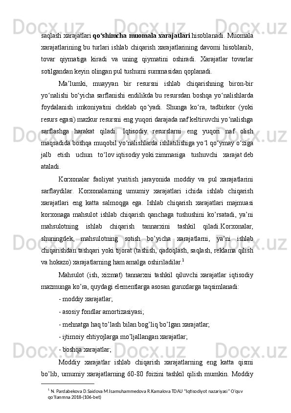 saqlash xarajatlari   qo shimcha muomalaʻ   xarajatlari   hisoblanadi. Muomala
xarajatlarining bu turlari  ishlab chiqarish xarajatlarining davomi  hisoblanib,
tovar   qiymatiga   kiradi   va   uning   qiymatini   oshiradi.   Xarajatlar   tovarlar
sotilgandan keyin olingan pul tushumi summasidan qoplanadi.
Ma lumki,   muayyan   bir   resursni   ishlab   chiqarishning   biron-bir	
ʼ
yo nalishi bo yicha sarflanishi endilikda bu resursdan boshqa yo nalishlarda	
ʻ ʻ ʻ
foydalanish   imkoniyatini   cheklab   qo yadi.   Shunga   ko ra,   tadbirkor   (yoki	
ʻ ʻ
resurs egasi) mazkur resursni eng yuqori darajada naf keltiruvchi yo nalishga	
ʻ
sarflashga   harakat   qiladi.   Iqtisodiy   resurslarni   eng   yuqori   naf   olish
maqsadida boshqa muqobil yo nalishlarda ishlatilishiga yo l qo ymay o ziga	
ʻ ʻ ʻ ʻ
jalb   etish   uchun   to lov	
ʻ   iqtisodiy   yoki   zimmasiga   tushuvchi   xarajat   deb
ataladi.
Korxonalar   faoliyat   yuritish   jarayonida   moddiy   va   pul   xarajatlarini
sarflaydilar.   Korxonalarning   umumiy   xarajatlari   ichida   ishlab   chiqarish
xarajatlari   eng   katta   salmoqga   ega.   Ishlab   chiqarish   xarajatlari   majmuasi
korxonaga   mahsulot   ishlab   chiqarish   qanchaga   tushushini   ko’rsatadi,   ya’ni
mahsulotning   ishlab   chiqarish   tannarxini   tashkil   qiladi.Korxonalar,
shuningdek,   mahsulotning   sotish   bo’yicha   xarajatlarni,   ya’ni   ishlab
chiqarishdan tashqari yoki tijorat (tashish, qadoqlash, saqlash, reklama qilish
va hokazo) xarajatlarning ham amalga oshiriladilar. 1
Mahsulot   (ish,   xizmat)   tannarxni   tashkil   qiluvchi   xarajatlar   iqtisodiy
mazmunga ko’ra, quydagi elementlarga asosan guruxlarga taqsimlanadi:
- moddiy xarajatlar;
- asosiy fondlar amortizasiyasi;
- mehnatga haq to’lash bilan bog’liq bo’lgan xarajatlar;
- ijtimoiy ehtiyojlarga mo’ljallangan xarajatlar;
- boshqa xarajatlar;
Moddiy   xarajatlar   ishlab   chiqarish   xarajatlarning   eng   katta   qismi
bo’lib,   umumiy   xarajatlarning   60-80   foizini   tashkil   qilish   mumkin.   Moddiy
1
  N. Pardabekova D.Saidova M.Isamuhammedova R.Kamalova TDAU “Iqtisodiyot nazariyasi” O‘quv 
qo‘llanmna 2018-(106-bet) 