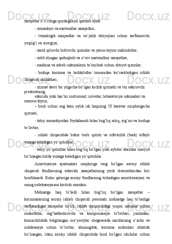 xarajatlar o’z ichiga quydagilarni qamrab oladi:
- xomashyo va materiallar xarajatlari;
-   texnalogik   maqsadlar   va   xo’jalik   ehtiyojlari   uchun   sarflanuvchi
yoqilg’i va energiya;
- xarid qiluvchi butlovchi qisimlar va yarim tayyor mahsulotlar;
- sotib olingan qadoqlash va o’rov materiallari xarajatlari;
- mashina va asbob-uskunalarni ta’mirlash uchun ehtiyot qisimlar;
-   boshqa   korxona   va   tashkilotlar   tomonidan   ko’rsatiladigan   ishlab
chiqarish xizmatlari; 
- xizmat davri bir yilgacha bo’lgan kichik qiymatli va tez eskiruvchi 
predmetning;
eskirishi yoki har bir instrument, investar, labaratoriya uskunalari va 
maxsus kiyim;
–   bosh   uchun   eng   kam   oylik   ish   haqining   50   baravar   miqdorigacha
qiymati;
- tabiy xomashyodan foydalanish bilan bog’liq soliq, yig’im va boshqa
to’lovlar;
-   ishlab   chiqarishda   bekor   turib   qolish   va   sifatsizlik   (brak)   tufayli
yuzaga keladigan yo’qotishlar;
- tabiy yo’qotishlar bilan bog’liq bo’lgan yoki aybdor shaxslar mavjud
bo’lmagan holda yuzaga keladigan yo’qotishlar.
Amortizasiya   ajratmalari   miqdoriga   teng   bo’lgan   asosiy   ishlab
chiqarish   fondlarining   eskirishi   xarajatlarining   yirik   elementlaridan   biri
hisoblanadi.   Bular   qatoriga   asosiy   fondlarning   tezlashgan   amortizasiyasi   va
uning indeksasiyasini kiritish mumkin.
Mehnatga   haq   to’lash   bilan   bog’liq   bo’lgan   xarajatlar   –
korxonalarning   asosiy   ishlab   chiqarish   personali   mehnatga   haq   to’lashga
sarflanadigan   xarajatlar   bo’lib,   ishlab   chiqarishdagi   yuqori   natijalar   uchun
mukofatlar,   rag’batlantiruvchi   va   kompensasiya   to’lovlari,   jumladan,
konunchilikda   belgilangan   me’yoriylar   chegarasida   narxlarning   o’sishi   va
indeksasiya   uchun   to’lovlar,   shuningdek,   korxona   xodimlari   shtatida
bo’lmagan,   lekin   asosiy   ishlab   chiqarishda   bind   bo’lgan   ishchilar   uchun 